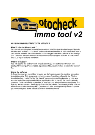 ADVANCED IMMO REPAIR SYSTEM VERSION 2
What is otocheck immo tool ?
Otocheck is an advanced Immobilizer repair tool used to repair immobilizer problems in
vehicles with faulty ECU's or immo boxes or in situation where all keys have been lost. It
can also be used for track cars where a donor engine has been used or an ECU swap
out. This is an advance tool with a comprehensive coverage a must for all lock smiths
and ECU repair stations worldwide.
What is included?
You will receive the software with an activation Key, The software will run on any
Laptop/PC running XP or win2000. Updates will be provided when available for a small
fee.
Using the software
In Order to repair an immobilizer problem we first need to read the chip that stores the
immobilizer data. This is normally in the form of an 8 pin Eprom found in the ECU or
immobilizer box located behind the dash.If you are unsure of the location or chip type
you can select the make/model before starting in order to identify the chip/location in
question. Once identified you will need to read the chip with your own programmer. For
Eproms we recommend SeeProg by Elnec and for a wider chip coverage UPA USB by
elrasoft which will cover many MCU processors. After reading the chip save a copy to
your machine (also make a backup) to load into the software.
 