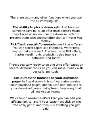 There are also many other functions when you use
the customizing like...
The ability to pick a down sell- Just because
someone says no to an offer once doesn't mean
they'll always say no. Use the down sell offer to
present them with another offer that can make you
money!
Pick"topic specific"pre-made one time offers-
You can select topics like Facebook, WordPress
plugins, make money PLR offers, niche PLR offers,
master resell rights products, video tutorials,
software, and more!
There's basically ready to go one time offer pages on
several different topics so you can make money with
basically any topic!
Add automatic bonuses to your download
page- As I said above this software also creates
your download pages, and you can add bonuses to
your download pages giving free things away that
will make you money!
We've found awesome offers that you can add your
affiliate link to, and if your customers click on the
free offer, get it, and then buy anything you get
paid!
 