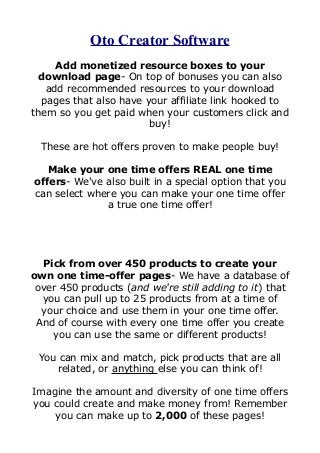Oto Creator Software
Add monetized resource boxes to your
download page- On top of bonuses you can also
add recommended resources to your download
pages that also have your affiliate link hooked to
them so you get paid when your customers click and
buy!
These are hot offers proven to make people buy!
Make your one time offers REAL one time
offers- We've also built in a special option that you
can select where you can make your one time offer
a true one time offer!
Pick from over 450 products to create your
own one time-offer pages- We have a database of
over 450 products (and we're still adding to it) that
you can pull up to 25 products from at a time of
your choice and use them in your one time offer.
And of course with every one time offer you create
you can use the same or different products!
You can mix and match, pick products that are all
related, or anything else you can think of!
Imagine the amount and diversity of one time offers
you could create and make money from! Remember
you can make up to 2,000 of these pages!
 