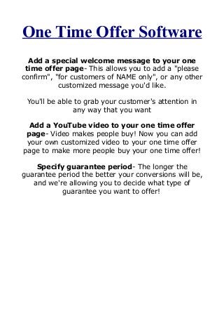 One Time Offer Software
Add a special welcome message to your one
time offer page- This allows you to add a "please
confirm", "for customers of NAME only", or any other
customized message you'd like.
You'll be able to grab your customer's attention in
any way that you want
Add a YouTube video to your one time offer
page- Video makes people buy! Now you can add
your own customized video to your one time offer
page to make more people buy your one time offer!
Specify guarantee period- The longer the
guarantee period the better your conversions will be,
and we're allowing you to decide what type of
guarantee you want to offer!
 