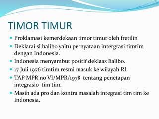 TIMOR TIMUR
 Proklamasi kemerdekaan timor timur oleh fretilin
 Deklarai si balibo yaitu pernyataan intergrasi timtim
dengan Indonesia.
 Indonesia menyambut positif deklaas Balibo.
 17 Juli 1976 timtim resmi masuk ke wilayah RI.
 TAP MPR no VI/MPR/1978 tentang penetapan
integrasio tim tim.
 Masih ada pro dan kontra masalah integrasi tim tim ke
Indonesia.
 