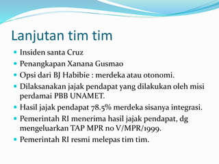 Lanjutan tim tim
 Insiden santa Cruz
 Penangkapan Xanana Gusmao
 Opsi dari BJ Habibie : merdeka atau otonomi.
 Dilaksanakan jajak pendapat yang dilakukan oleh misi
perdamai PBB UNAMET.
 Hasil jajak pendapat 78.5% merdeka sisanya integrasi.
 Pemerintah RI menerima hasil jajak pendapat, dg
mengeluarkan TAP MPR no V/MPR/1999.
 Pemerintah RI resmi melepas tim tim.
 