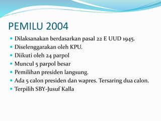 PEMILU 2004
 Dilaksanakan berdasarkan pasal 22 E UUD 1945.
 Diselenggarakan oleh KPU.
 Diikuti oleh 24 parpol
 Muncul 5 parpol besar
 Pemilihan presiden langsung.
 Ada 5 calon presiden dan wapres. Tersaring dua calon.
 Terpilih SBY-Jusuf Kalla
 