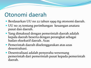 Otonomi daerah
 Berdasarkan UU no 22 tahun 1999 ttg otonomi daerah.
 UU no 25 tentang perimbangan keuangan anatara
pusat dan daerah.
 Yang dimaksud dengan pemerintah daerah adalah
kepala daerah beserta dengan perangkat sebagai
badan eksekutif daerah. Azas
 Pemerintah daerah diselenggarakan atas azas
desentralsasi.
 Desentralisasi adalah penyeraha wewenang
pemerintah dari pemerintah pusat kepada pemerintah
daerah.
 
