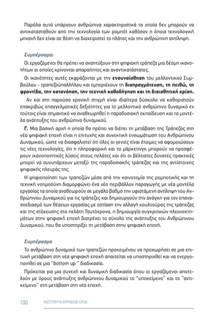 100 ΙΝΣΤΙΤΟΥΤΟ ΕΡΓΑΣΙΑΣ ΟΤΟΕ
Παρόλα αυτά υπάρχουν ανθρώπινα χαρακτηριστικά τα οποία δεν μπορούν να
αντικατασταθούν από την τεχνολογία των ρομπότ καθόσον η όποια τεχνολογική
μηχανή δεν είναι σε θέση να διαχειριστεί το πλάτος και την ανθρώπινη αντίληψη.
Συμπέρασμα:
Οι εργαζόμενοι θα πρέπει να αναπτύξουν στη ψηφιακή τράπεζα μια δέσμη ικανο-
τήτων οι οποίες κρίνονται απαραίτητες και αναντικατάστατες.
Οι ικανότητες αυτές εκφράζονται με την ενσυναίσθηση του μελλοντικού Συμ-
βούλου - τραπεζοϋπαλλήλου και εμπεριέχουν τη διαπραγμάτευση, τη πειθώ, τη
φροντίδα, την κατανόηση, την τεχνική καθοδήγηση και τη διαισθητική κρίση.
Αν και στη παρούσα χρονική στιγμή είναι ιδιαίτερα δύσκολο να καθοριστούν
επακριβώς επαγγελματικές δεξιότητες για το μελλοντικό ανθρώπινο δυναμικό εν
τούτοις είναι σημαντικό να αναθεωρηθεί η παραδοσιακή εκπαίδευση και τα μοντέ-
λα ανάπτυξης του ανθρώπινο δυναμικού.
Γ. Μια βασική αρχή η οποία θα πρέπει να διέπει τη μετάβαση της Τράπεζας στη
νέα ψηφιακή εποχή είναι η επιτυχής και συνεκτική ενσωμάτωση του Ανθρώπινου
Δυναμικού, ώστε να διασφαλιστεί ότι όλες οι γενιές είναι έτοιμες να αφομοιώσουν
τις νέες τεχνολογίες, ότι η πληροφορική και το μάρκετινγκ μπορούν να προσφέ-
ρουν ικανοποιητικές λύσεις στους πελάτες και ότι οι βέλτιστες δυνατές πρακτικές
μπορεί να συνυπάρχουν μεταξύ της παραδοσιακής τράπεζας και της αντίστοιχης
ψηφιακής πλευράς της.
Η ψηφιοποίηση των τραπεζών μέσα από την καινοτομία της ρομποτικής και τη
τεχνική νοημοσύνη διαμορφώνει ένα νέο περιβάλλον παραγωγής με νέα μοντέλα
εργασίας τα οποία αναθεωρούν σε μεγάλο βαθμό την υφιστάμενη αντίληψη του Αν-
θρώπινου Δυναμικού για τις τράπεζες και δημιουργούν την ανάγκη για τον επανα-
σχεδιασμό των θέσεων εργασίας με εστίαση την αλλαγή κουλτούρας της τράπεζας
και της στόχευσης στο πελάτη.Ταυτόχρονα, η δημιουργία συγκριτικών πλεονεκτη-
μάτων στην ψηφιακή εποχή διατρέχει το σύνολο της ανάπτυξης του Ανθρώπινου
Δυναμικού, που θα υποστηρίξει τη μετάβαση στην ψηφιακή εποχή.
Συμπέρασμα
Το ανθρώπινο δυναμικό των τραπεζών προκειμένου να προχωρήσει σε μια επι-
τυχή μετάβαση στη νέα ψηφιακή εποχή απαιτείται να υποστηριχθεί και να ενεργο-
ποιηθεί σε μια ‘’bottom up ‘’ διαδικασία.
Πρόκειται για μια συνεχή και δυναμική διαδικασία όπου οι εργαζόμενοι αποτε-
λούν με όρους ανάπτυξης ανθρώπινου δυναμικού το ‘’υποκείμενο’’ και το ‘’αντι-
κείμενο’’ στη μετάβαση στη νέα εποχή.
 