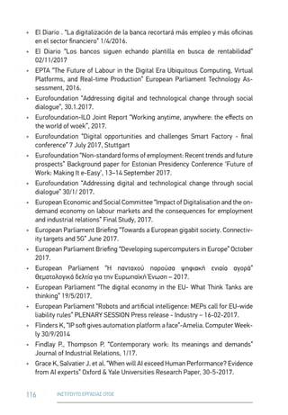 116 ΙΝΣΤΙΤΟΥΤΟ ΕΡΓΑΣΙΑΣ ΟΤΟΕ
•	 El Diario . “La digitalización de la banca recortará más empleo y más oficinas
en el sector financiero” 1/4/2016.
•	 El Diario “Los bancos siguen echando plantilla en busca de rentabilidad”
02/11/2017
•	 EPTA “The Future of Labour in the Digital Era Ubiquitous Computing, Virtual
Platforms, and Real-time Production” European Parliament Technology As-
sessment, 2016.
•	 Eurofoundation “Addressing digital and technological change through social
dialogue”, 30.1.2017.
•	 Eurofoundation-ILO Joint Report “Working anytime, anywhere: the effects on
the world of woek”, 2017.
•	 Eurofoundation “Digital opportunities and challenges Smart Factory - final
conference” 7 July 2017, Stuttgart
•	 Eurofoundation “Non-standard forms of employment: Recent trends and future
prospects” Background paper for Estonian Presidency Conference ‘Future of
Work: Making It e-Easy‘, 13–14 September 2017.
•	 Eurofoundation “Addressing digital and technological change through social
dialogue” 30/1/ 2017.
•	 European Economic and Social Committee “Impact of Digitalisation and the on-
demand economy on labour markets and the consequences for employment
and industrial relations” Final Study, 2017.
•	 European Parliament Briefing “Towards a European gigabit society. Connectiv-
ity targets and 5G” June 2017.
•	 European Parliament Briefing “Developing supercomputers in Europe” October
2017.
•	 European Parliament “Η πανταχού παρούσα ψηφιακή ενιαία αγορά”
Θεματολογικά δελτία για την Ευρωπαϊκή Ένωση – 2017.
•	 European Parliament “The digital economy in the EU- What Think Tanks are
thinking” 19/5/2017.
•	 European Parliament “Robots and artificial intelligence: MEPs call for EU-wide
liability rules” PLENARY SESSION Press release - Industry − 16-02-2017.
•	 Flinders K, “IP soft gives automation platform a face”-Amelia. Computer Week-
ly 30/9/2014
•	 Findlay P., Thompson P. “Contemporary work: Its meanings and demands”
Journal of Industrial Relations, 1/17.
•	 Grace K, Salvatier J. et al. “When will AI exceed Human Performance? Evidence
from AI experts” Oxford  Yale Universities Research Paper, 30-5-2017.
 