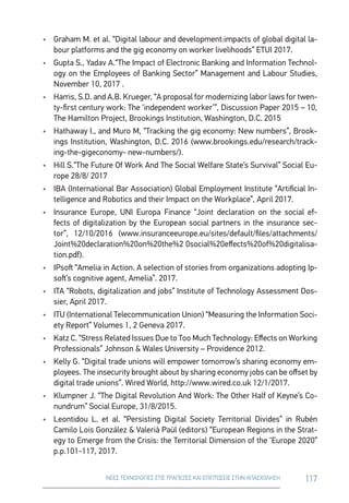 117ΝΕΕΣ ΤΕΧΝΟΛΟΓΙΕΣ ΣΤΙΣ ΤΡΑΠΕΖΕΣ ΚΑΙ ΕΠΙΠΤΩΣΕΙΣ ΣΤΗΝ ΑΠΑΣΧΟΛΗΣΗ
•	 Graham M. et al. “Digital labour and development:impacts of global digital la-
bour platforms and the gig economy on worker livelihoods” ETUI 2017.
•	 Gupta S., Yadav A.“Τhe Impact of Electronic Banking and Information Technol-
ogy on the Employees of Banking Sector” Management and Labour Studies,
November 10, 2017 .
•	 Harris, S.D. and A.B. Krueger, “A proposal for modernizing labor laws for twen-
ty-first century work: The ‘independent worker’”, Discussion Paper 2015 – 10,
The Hamilton Project, Brookings Institution, Washington, D.C. 2015
•	 Hathaway I., and Muro M, “Tracking the gig economy: New numbers”, Brook-
ings Institution, Washington, D.C. 2016 (www.brookings.edu/research/track-
ing-the-gigeconomy- new-numbers/).
•	 Hill S.“The Future Of Work And The Social Welfare State’s Survival” Social Eu-
rope 28/8/ 2017
•	 ΙΒΑ (International Bar Association) Global Employment Institute “Artificial In-
telligence and Robotics and their Impact on the Workplace”, April 2017.
•	 Insurance Europe, UNI Europa Finance “Joint declaration on the social ef-
fects of digitalization by the European social partners in the insurance sec-
tor”, 12/10/2016 (www.insuranceeurope.eu/sites/default/files/attachments/
Joint%20declaration%20on%20the%2 0social%20effects%20of%20digitalisa-
tion.pdf).
•	 IPsoft “Amelia in Action. A selection of stories from organizations adopting Ip-
soft’s cognitive agent, Amelia”. 2017.
•	 ITA “Robots, digitalization and jobs” Institute of Technology Assessment Dos-
sier, April 2017.
•	 ITU (International Telecommunication Union) “Measuring the Information Soci-
ety Report” Volumes 1, 2 Geneva 2017.
•	 Katz C. “Stress Related Issues Due to Too Much Technology: Effects on Working
Professionals” Johnson  Wales University – Providence 2012.
•	 Kelly G. “Digital trade unions will empower tomorrow’s sharing economy em-
ployees. The insecurity brought about by sharing economy jobs can be offset by
digital trade unions”. Wired World, http://www.wired.co.uk 12/1/2017.
•	 Klumpner J. “The Digital Revolution And Work: The Other Half of Keyne’s Co-
nundrum” Social Europe, 31/8/2015.
•	 Leontidou L. et al. “Persisting Digital Society Territorial Divides” in Rubén
Camilo Lois González  Valerià Paül (editors) “European Regions in the Strat-
egy to Emerge from the Crisis: the Territorial Dimension of the ‘Europe 2020”
p.p.101-117, 2017.
 