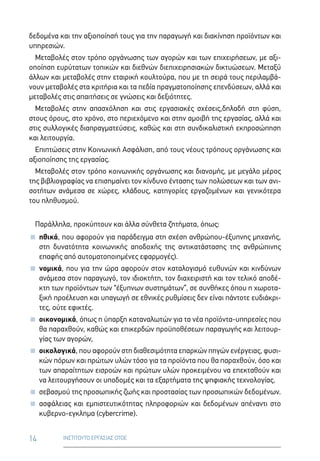 14 ΙΝΣΤΙΤΟΥΤΟ ΕΡΓΑΣΙΑΣ ΟΤΟΕ
δεδομένα και την αξιοποίησή τους για την παραγωγή και διακίνηση προϊόντων και
υπηρεσιών.
Μεταβολές στον τρόπο οργάνωσης των αγορών και των επιχειρήσεων, με αξι-
οποίηση ευρύτατων τοπικών και διεθνών διεπιχειρησιακών δικτυώσεων. Μεταξύ
άλλων και μεταβολές στην εταιρική κουλτούρα, που με τη σειρά τους περιλαμβά-
νουν μεταβολές στα κριτήρια και τα πεδία πραγματοποίησης επενδύσεων, αλλά και
μεταβολές στις απαιτήσεις σε γνώσεις και δεξιότητες.
Μεταβολές στην απασχόληση και στις εργασιακές σχέσεις,δηλαδή στη φύση,
στους όρους, στο χρόνο, στο περιεχόμενο και στην αμοιβή της εργασίας, αλλά και
στις συλλογικές διαπραγματεύσεις, καθώς και στη συνδικαλιστική εκπροσώπηση
και λειτουργία.
Επιπτώσεις στην Κοινωνική Ασφάλιση, από τους νέους τρόπους οργάνωσης και
αξιοποίησης της εργασίας.
Μεταβολές στον τρόπο κοινωνικής οργάνωσης και διανομής, με μεγάλο μέρος
της βιβλιογραφίας να επισημαίνει τον κίνδυνο έντασης των πολώσεων και των ανι-
σοτήτων ανάμεσα σε χώρες, κλάδους, κατηγορίες εργαζομένων και γενικότερα
του πληθυσμού.
Παράλληλα, προκύπτουν και άλλα σύνθετα ζητήματα, όπως:
 ηθικά, που αφορούν για παράδειγμα στη σχέση ανθρώπου-έξυπνης μηχανής,
στη δυνατότητα κοινωνικής αποδοχής της αντικατάστασης της ανθρώπινης
επαφής από αυτοματοποιημένες εφαρμογές).
 νομικά, που για την ώρα αφορούν στον καταλογισμό ευθυνών και κινδύνων
ανάμεσα στον παραγωγό, τον ιδιοκτήτη, τον διαχειριστή και τον τελικό αποδέ-
κτη των προϊόντων των “έξυπνων συστημάτων”, σε συνθήκες όπου η χωροτα-
ξική προέλευση και υπαγωγή σε εθνικές ρυθμίσεις δεν είναι πάντοτε ευδιάκρι-
τες, ούτε εφικτές.
 οικονομικά, όπως η ύπαρξη καταναλωτών για τα νέα προϊόντα-υπηρεσίες που
θα παραχθούν, καθώς και επικερδών προϋποθέσεων παραγωγής και λειτουρ-
γίας των αγορών,
 οικολογικά, που αφορούν στη διαθεσιμότητα επαρκών πηγών ενέργειας, φυσι-
κών πόρων και πρώτων υλών τόσο για τα προϊόντα που θα παραχθούν, όσο και
των απαραίτητων εισροών και πρώτων υλών προκειμένου να επεκταθούν και
να λειτουργήσουν οι υποδομές και τα εξαρτήματα της ψηφιακής τεχνολογίας.
 σεβασμού της προσωπικής ζωής και προστασίας των προσωπικών δεδομένων.
 ασφάλειας και εμπιστευτικότητας πληροφοριών και δεδομένων απέναντι στο
κυβερνο-εγκλημα (cybercrime).
 