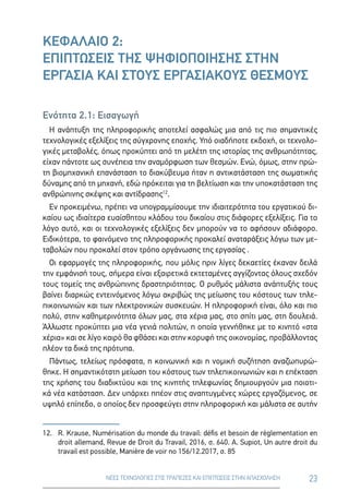 23ΝΕΕΣ ΤΕΧΝΟΛΟΓΙΕΣ ΣΤΙΣ ΤΡΑΠΕΖΕΣ ΚΑΙ ΕΠΙΠΤΩΣΕΙΣ ΣΤΗΝ ΑΠΑΣΧΟΛΗΣΗ
ΚΕΦΑΛΑΙΟ 2:
ΕΠΙΠΤΩΣΕΙΣ ΤΗΣ ΨΗΦΙΟΠΟΙΗΣΗΣ ΣΤΗΝ
ΕΡΓΑΣΙΑ ΚΑΙ ΣΤΟΥΣ ΕΡΓΑΣΙΑΚΟΥΣ ΘΕΣΜΟΥΣ
Ενότητα 2.1: Εισαγωγή
Η ανάπτυξη της πληροφορικής αποτελεί ασφαλώς μια από τις πιο σημαντικές
τεχνολογικές εξελίξεις της σύγχρονης εποχής. Υπό οιαδήποτε εκδοχή, οι τεχνολο-
γικές μεταβολές, όπως προκύπτει από τη μελέτη της ιστορίας της ανθρωπότητας,
είχαν πάντοτε ως συνέπεια την αναμόρφωση των θεσμών. Ενώ, όμως, στην πρώ-
τη βιομηχανική επανάσταση το διακύβευμα ήταν η αντικατάσταση της σωματικής
δύναμης από τη μηχανή, εδώ πρόκειται για τη βελτίωση και την υποκατάσταση της
ανθρώπινης σκέψης και αντίδρασης12
.
Εν προκειμένω, πρέπει να υπογραμμίσουμε την ιδιαιτερότητα του εργατικού δι-
καίου ως ιδιαίτερα ευαίσθητου κλάδου του δικαίου στις διάφορες εξελίξεις. Για το
λόγο αυτό, και οι τεχνολογικές εξελίξεις δεν μπορούν να το αφήσουν αδιάφορο.
Ειδικότερα, το φαινόμενο της πληροφορικής προκαλεί αναταράξεις λόγω των με-
ταβολών που προκαλεί στον τρόπο οργάνωσης της εργασίας .
Οι εφαρμογές της πληροφορικής, που μόλις πριν λίγες δεκαετίες έκαναν δειλά
την εμφάνισή τους, σήμερα είναι εξαιρετικά εκτεταμένες αγγίζοντας όλους σχεδόν
τους τομείς της ανθρώπινης δραστηριότητας. Ο ρυθμός μάλιστα ανάπτυξής τους
βαίνει διαρκώς εντεινόμενος λόγω ακριβώς της μείωσης του κόστους των τηλε-
πικοινωνιών και των ηλεκτρονικών συσκευών. Η πληροφορική είναι, όλο και πιο
πολύ, στην καθημερινότητα όλων μας, στα χέρια μας, στο σπίτι μας, στη δουλειά.
Άλλωστε προκύπτει μια νέα γενιά πολιτών, η οποία γεννήθηκε με το κινητό «στα
χέρια» και σε λίγο καιρό θα φθάσει και στην κορυφή της οικονομίας, προβάλλοντας
πλέον τα δικά της πρότυπα.
Πάντως, τελείως πρόσφατα, η κοινωνική και η νομική συζήτηση αναζωπυρώ-
θηκε. Η σημαντικότατη μείωση του κόστους των τηλεπικοινωνιών και η επέκταση
της χρήσης του διαδικτύου και της κινητής τηλεφωνίας δημιουργούν μια ποιοτι-
κά νέα κατάσταση. Δεν υπάρχει ππέον στις αναπτυγμένες χώρες εργαζόμενος, σε
υψηλό επίπεδο, ο οποίος δεν προσφεύγει στην πληροφορική και μάλιστα σε αυτήν
12.	R. Krause, Numérisation du monde du travail: défis et besoin de règlementation en
droit allemand, Revue de Droit du Travail, 2016, σ. 640. A. Supiot, Un autre droit du
travail est possible, Manière de voir no 156/12.2017, σ. 85
 