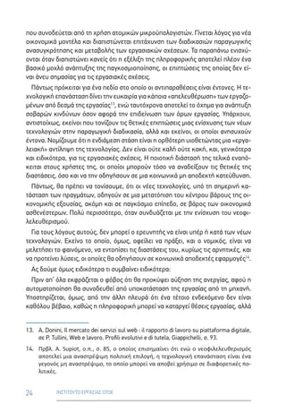 24 ΙΝΣΤΙΤΟΥΤΟ ΕΡΓΑΣΙΑΣ ΟΤΟΕ
που συνοδεύεται από τη χρήση ατομικών μικροϋπολογιστών. Γίνεται λόγος για νέα
οικονομικά μοντέλα και διαπιστώνεται επιτάχυνση των διαδικασιών παραγωγικής
ανασυγκρότησης και μεταβολής των εργασιακών σχέσεων. Τα παραπάνω ενισχύ-
ονται όταν διαπιστώνει κανείς ότι η εξέλιξη της πληροφορικής αποτελεί πλέον ένα
βασικό μοχλό ανάπτυξης της παγκοσμιοποίησης, οι επιπτώσεις της οποίας δεν εί-
ναι άνευ σημασίας για τις εργασιακές σχέσεις.
Πάντως πρόκειται για ένα πεδίο στο οποίο οι αντιπαραθέσεις είναι έντονες. Η τε-
χνολογική επανάσταση δίνει την ευκαιρία για κάποια «απελευθέρωση» των εργαζο-
μένων από δεσμά της εργασίας13
, ενώ ταυτόχρονα αποτελεί το όχημα για ανάπτυξη
σοβαρών κινδύνων όσον αφορά την επιδείνωση των όρων εργασίας. Υπάρχουν,
αντιστοίχως, εκείνοι που τονίζουν τις θετικές επιπτώσεις μιας ενίσχυσης των νέων
τεχνολογιών στην παραγωγική διαδικασία, αλλά και εκείνοι, οι οποίοι ανησυχούν
έντονα. Νομίζουμε ότι η ενδιάμεση στάση είναι η ορθότερη υιοθετώντας μια «εργα-
λειακή» αντίληψη της τεχνολογίας. Δεν είναι ούτε καλή ούτε κακή, και, γενικότερα
και ειδικότερα, για τις εργασιακές σχέσεις. Η ποιοτική διάστασή της τελικά εναπό-
κειται στους χρήστες της, οι οποίοι μπορούν τόσο να αναδείξουν τις θετικές της
διαστάσεις, όσο και να την οδηγήσουν σε μια κοινωνικά μη αποδεκτή κατεύθυνση.
Πάντως, θα πρέπει να τονίσουμε, ότι οι νέες τεχνολογίες, υπό τη σημερινή κα-
τάσταση των πραγμάτων, οδηγούν σε μια μετατόπιση του κέντρου βάρους της οι-
κονομικής εξουσίας, ακόμη και σε παγκόσμιο επίπεδο, σε βάρος των οικονομικά
ασθενέστερων. Πολύ περισσότερο, όταν συνδυάζεται με την ενίσχυση του νεοφι-
λελευθερισμού.
Για τους λόγους αυτούς, δεν μπορεί ο ερευνητής να είναι υπέρ ή κατά των νέων
τεχνολογιών. Εκείνο το οποίο, όμως, οφείλει να πράξει, και ο νομικός, είναι να
μελετήσει το φαινόμενο, να εντοπίσει τις διαστάσεις του, κυρίως τις αρνητικές, και
να προτείνει λύσεις, οι οποίες θα οδηγήσουν σε κοινωνικά αποδεκτές εφαρμογές14
.
Ας δούμε όμως ειδικότερα τι συμβαίνει ειδικότερα:
Πριν απ’ όλα εκφράζεται ο φόβος ότι θα προκύψει αύξηση της ανεργίας, αφού η
αυτοματοποίηση θα συνοδευθεί από υποκατάσταση της εργασίας από τη μηχανή.
Υποστηρίζεται, όμως, από την άλλη πλευρά ότι ένα τέτοιο ενδεχόμενο δεν είναι
καθόλου βέβαιο, καθώς η πληροφορική μπορεί να καταργεί θέσεις εργασίας, αλλά
13.	A. Donini, Il mercato dei servizi sul web : il rapporto di lavoro su piattaforma digitale,
σε P. Tullini, Web e lavoro. Profili evolutivi e di tutela, Giappichelli, σ. 93.
14.	 Πρβλ. A. Supiot, ο.π., σ. 85, ο οποίος επισημαίνει ότι ενώ ο νεοφιλελευθερισμός
αποτελεί μια αναστρέψιμη πολιτική επιλογή, η τεχνολογική επανάσταση είναι ένα
γεγονός μη αναστρέψιμο, το οποίο μπορεί να αποβεί χρήσιμο σε διαφορετικές πο-
λιτικές.
 