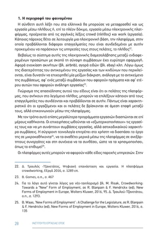 28 ΙΝΣΤΙΤΟΥΤΟ ΕΡΓΑΣΙΑΣ ΟΤΟΕ
1. Η περιγραφή του φαινομένου
Η σύνθετη αυτή λέξη που στα ελληνικά θα μπορούσε να μεταφρασθεί και ως
εργασία μέσω πλήθους ή, επί το πλέον δόκιμο, εργασία μέσω ηλεκτρονικής πλατ-
φόρμας, προέρχεται από τις αγγλικές λέξεις crowd (πλήθος) και work (εργασία).
Κάποιος πάροχος θέτει σε λειτουργία μια ηλεκτρονική βάση, την πλατφόρμα, στην
οποία προβάλλονται διάφοροι επαγγελματίες που είναι συνδεδεμένοι με αυτήν
προκειμένου να παράσχουν τις υπηρεσίες τους στους πελάτες, το πλήθος22
.
Βεβαίως το σύστημα αυτής της ηλεκτρονικής διαμεσολάβησης μεταξύ ενδιαφε-
ρομένων προσώπων με σκοπό τη σύναψη συμβάσεων έχει ευρύτερη εφαρμογή.
Αφορά ενοικίαση ακινήτων (βλ. airbnb), αγορά ειδών (βλ. ebay) κλπ. Λόγω όμως
της ιδιαιτερότητας του αντικειμένου της εργασίας και των κινδύνων που περικλεί-
ονται, είναι δυνατόν να επιχειρηθεί μία μείζων διάκριση, ανάλογα με το αντικείμενο
της συμβάσεως, αφ’ ενός μεταξύ συμβάσεων που αφορούν πράγματα και αφ’ ετέ-
ρου αυτών που αφορούν ανάληψη εργασίας23
.
Γνώρισμα της απασχόλησης αυτού του είδους είναι ότι οι πελάτες της πλατφόρ-
μας, που ανήκουν στο λεγόμενο πλήθος, μπορούν να επιλέξουν κάποιον από τους
επαγγελματίες που συνδέονται και προβάλλονται σε αυτήν. Πάντως είναι χαρακτη-
ριστικό ότι οι εργαζόμενοι και οι πελάτες δε βρίσκονται σε άμεση επαφή μεταξύ
τους, αλλά επικοινωνούν μέσω της πλατφόρμας.
Με τον τρόπο αυτό επίσης μεγαλύτερα προγράμματα εργασιών διασπώνται σε επί
μέρους καθήκοντα. Οι επιχειρήσεις ωθούνται να «εξωτερικοποιήσουν» τις εργασί-
ες τους και να μη συνάπτουν συμβάσεις εργασίας, αλλά αστικοδικαιϊκού χαρακτή-
ρα συμβάσεις. Η σύγχρονη τεχνολογία επιτρέπει στο χρήστη να διασπάσει το έργο
της σε μικροκαθήκοντα24
, να τα αναθέτει μερικά μέσω της πλατφόρμας σε ανεξάρ-
τητους συνεργάτες και στη συνέχεια να τα συνθέσει, ώστε να τα χρησιμοποιήσει,
όπως το επιθυμεί25
.
Οι πλατφόρμες αυτές μπορούν να αφορούν κάθε είδος παροχής υπηρεσιών. Στην
22.	Δ. Τραυλός -Τζανετάτος, Ψηφιακή επανάσταση και εργασία. Η πλατφόρμα
crowdworking, ΕΕργΔ 2016, σ. 1289 επ.
23.	 B. Gomes, ο.π., σ. 467
24.	Για το λόγο αυτό γίνεται λόγος για νέο-ταιηλορισμό βλ. M. Risak, Crowdworking:
Towards a “New” Form of Employment, σε R. Blanpain  F. Hendrickx (ed), New
Forms of Employment in Europe, Wolters Kluwer, 2016, 95. Δ. Τραυλού-Τζανετάτου,
ο.π., σ. 1293.
25.	B. Waas, ‘New Forms of Employment‘ : A Challenge for the Legislature, σε R. Blanpain
 F. Hendrickx (ed), New Forms of Employment in Europe, Wolters Kluwer, 2016, σ.
135
 