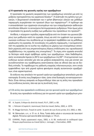 38 ΙΝΣΤΙΤΟΥΤΟ ΕΡΓΑΣΙΑΣ ΟΤΟΕ
γ) Η προστασία της ψυχικής υγείας των εργαζομένων
Η προστασία της φυσικής ακεραιότητας των εργαζομένων αποτελεί μια από τις
μείζονες προτεραιότητες του εργατικού δικαίου49
. Η ανάπτυξη της χρήσης των μη-
χανών, η βιομηχανική επανάσταση και η χρήση βλαπτικών υλικών και μεθόδων
παραγωγής συγκράτησαν την προσοχή όλων των παραγόντων50
. Η πρόληψη και
η αποκατάσταση των εργατικών ατυχημάτων και των επαγγελματικών ασθενειών
αποτέλεσαν άλλωστε το αντικείμενο λεπτομερειακών ρυθμίσεων. Ήταν όμως μόνο
η προστασία της φυσικής ευεξίας των μισθωτών που προσείλκυε την προσοχή51
.
Αντίθετα, η σύγχρονη περίοδος χαρακτηρίζεται από την ένταση του ψυχικού βά-
ρους των μισθωτών κατά την εργασία, όπως και από την εμφάνιση των ψυχοκοι-
νωνικών κινδύνων που συνδέονται με το εργασιακό περιβάλλον και τις μεθόδους
οργάνωσης της εργασίας. Οι τεχνολογίες της μαζικής παραγωγής, η αυτοματοποί-
ηση της εργασίας και το κυνήγι του κέρδους εκ μέρους των επιχειρήσεων αποτε-
λούν μερικούς από τους σημαντικότερους λόγους επιδείνωσης του «ψυχολογικού
περιβάλλοντος» της εργασίας στις επιχειρήσεις52
. Το στρες στην εργασία αποτελεί
το δεύτερο κατά σειρά πρόβλημα υγείας των εργαζομένων, τόσο διαδεδομένο,
ώστε να απασχολεί άμεσα το 28 % των εργαζομένων της ΕΕ53
. Η αντιμετώπιση των
κινδύνων αυτών αποτελεί μία νέα και μείζονα αναγκαιότητα, ενώ μία κίνηση για
συνειδητοποίηση του προβλήματος αναπτύσσεται τόσο σε εθνικό όσο και σε διε-
θνές επίπεδο. Το παράδειγμα της γαλλικής εταιρείας τηλεπικοινωνιών, στην οποία
εμφανίσθηκε πριν από μερικά χρόνια φαινόμενο σειράς αυτοκτονιών εργαζομέ-
νων, είναι χαρακτηριστικό.
Οι κίνδυνοι που απειλούν την ψυχική υγεία των εργαζομένων αποτελούν μια νέα
κατηγορία. Οι αιτίες τους διαφέρουν τόσο, ώστε είναι δυσχερές να κατηγοριοποιη-
θούν. Είναι πάντως αναγκαίο να διερωτηθούμε τόσο για τις αιτίες που προκαλούν
τους κινδύνους αυτούς, όσο και για τις συνέπειές τους.
γ1) Οι αιτίες που προκαλούν κινδύνους για την ψυχική υγεία των εργαζομένων
Οι αιτίες που προκαλούν κινδύνους για την ψυχική υγεία των εργαζομένων μπο-
49.	A. Supiot, Critique du droit du travail, P.U.F., 2007, σ. 68.
50.	 J. Pelissier-A.Supiot-A. Jeammaud, Droit du travail, Dalloz, 2002, σ. 1074.
51.	 N. Maggi-Germain, Travail et santé : le point de vue d’une juriste, D.S. 2002, σ. 486.
52.	M. Démoulain, ο.π., σ. 51 επ. Α. Rota, Tutela della salute e sicurezza dei lavoratori
digitali. Persona e pervasività delle tecnologie, σ. 174 επ.
53.	 ΕΛΙΝΥΑΕ,  Πηγές εργασιακού στρες, 2002, σ. 8. Bλ. αναλυτικά το συλλογικό έργο
Risques psychosociaux au travail (Δ/ση L. Lerouge) , L’Harmattan, 2009.
 