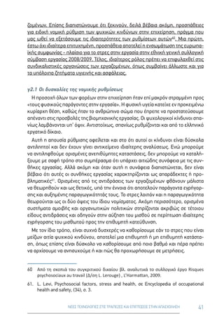 41ΝΕΕΣ ΤΕΧΝΟΛΟΓΙΕΣ ΣΤΙΣ ΤΡΑΠΕΖΕΣ ΚΑΙ ΕΠΙΠΤΩΣΕΙΣ ΣΤΗΝ ΑΠΑΣΧΟΛΗΣΗ
ζομένων. Επίσης διαπιστώνουμε ότι ξεκινούν, δειλά βέβαια ακόμη, προσπάθειες
για ειδική νομική ρύθμιση των ψυχικών κινδύνων στην επιχείρηση, πράγμα που
μας ωθεί να εξετάσουμε τις ιδιαιτερότητες των ρυθμίσεων αυτών60
. Μια πρώτη,
έστω όχι ιδιαίτερα επιτυχημένη, προσπάθεια αποτελεί η ενσωμάτωση της ευρωπα-
ϊκής συμφωνίας - πλαίσιο για το στρες στην εργασία στην εθνική γενική συλλογική
σύμβαση εργασίας 2008/2009. Τέλος, ιδιαίτερος ρόλος πρέπει να επιφυλαχθεί στις
συνδικαλιστικές οργανώσεις των εργαζομένων, όπως συμβαίνει άλλωστε και για
τα υπόλοιπα ζητήματα υγιεινής και ασφάλειας.
γ2.1 Οι δυσκολίες της νομικής ρυθμίσεως
Η προσοχή όλων των φορέων στην επιχείρηση ήταν επί μακρόν στραμμένη προς
«τους φυσικούς παράγοντες στην εργασία». Η φυσική υγεία κατείχε εν προκειμένω
κυρίαρχη θέση, καθώς ήταν το ανθρώπινο σώμα που έπρεπε να προστατεύσουμε
απέναντι στις προσβολές της βιομηχανικής εργασίας. Οι ψυχολογικοί κίνδυνοι σπα-
νίως λαμβάνονται υπ’ όψιν. Αντιστοίχως, σπανίως ρυθμίζονται και από το ελληνικό
εργατικό δίκαιο.
Αυτή η απουσία ρύθμισης οφείλεται και στο ότι αυτοί οι κίνδυνοι είναι δύσκολα
αντιληπτοί και δεν έχουν γίνει αντικείμενο ιδιαίτερης αναλύσεως. Ενώ μπορούμε
να αντιληφθούμε ορισμένες ανεπιθύμητες καταστάσεις, δεν μπορούμε να καταλή-
ξουμε με σαφή τρόπο στο συμπέρασμα ότι υπάρχει αιτιώδης συνάφεια με τις συν-
θήκες εργασίας. Αλλά ακόμη και όταν αυτή η συνάφεια διαπιστώνεται, δεν είναι
βέβαιο ότι αυτές οι συνθήκες εργασίας χαρακτηρίζονται ως απαράδεκτες ή προ-
βληματικές61
. Ορισμένες από τις αντιδράσεις των εργαζομένων φθάνουν μάλιστα
να θεωρηθούν και ως θετικές, υπό την έννοια ότι αποτελούν παράγοντα εγρήγορ-
σης και αυξημένης παραγωγικότητάς τους. Το στρες λοιπόν και η παραγωγικότητα
θεωρούνται ως οι δύο όψεις του ίδιου νομίσματος. Ακόμη περισσότερο, ορισμένα
συστήματα αμοιβής και οργανωτικών πολιτικών στηρίζονται ακριβώς σε τέτοιου
είδους αντιδράσεις και οδηγούν στην αύξηση του μισθού σε περίπτωση ιδιαίτερης
εγρήγορσης του μισθωτού προς την επιθυμητή κατεύθυνση.
Με τον ίδιο τρόπο, είναι συχνά δυσχερές να καθορίσουμε εάν το στρες που είναι
μείζων αιτία ψυχικού κινδύνου, αποτελεί μια επιθυμητή ή μη επιθυμητή κατάστα-
ση, όπως επίσης είναι δύσκολο να καθορίσουμε από ποιο βαθμό και πέρα πρέπει
να αρχίσουμε να ανησυχούμε ή και πώς θα προχωρήσουμε σε μετρήσεις.
60	 Από τη σκοπιά του συγκριτικού δικαίου βλ. αναλυτικά το συλλογικό έργο Risques
psychosociaux au travail (Δ/ση L. Lerouge) , L’Harmattan, 2009.
61.	L. Levi, Psychosocial factors, stress and health, σε Encyclopedia of occupational
health and safety, (34), σ. 3.
 