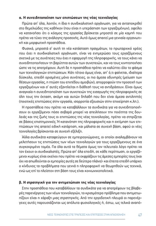 47ΝΕΕΣ ΤΕΧΝΟΛΟΓΙΕΣ ΣΤΙΣ ΤΡΑΠΕΖΕΣ ΚΑΙ ΕΠΙΠΤΩΣΕΙΣ ΣΤΗΝ ΑΠΑΣΧΟΛΗΣΗ
α. Η συνειδητοποίηση των επιπτώσεων της νέας τεχνολογίας
Πρώτα απ’ όλα, λοιπόν, η ίδια η συνδικαλιστική οργάνωση, για να ανταποκριθεί
στο θεμελιώδες της καθήκον (που είναι η υπεράσπιση των εργαζομένων), οφείλει
να κατανοήσει ότι ο κόσμος της εργασίας βρίσκεται μπροστά σε μία καμπή που
πρέπει να τύχει της ανάλογης προσοχής. Αυτό όμως απαιτεί μια γενναία οργανωτι-
κή και μορφωτική προσπάθεια.
Φυσικά, μπροστά σ’ αυτή τη νέα κατάσταση πραγμάτων, το πρωταρχικό χρέος
που έχει η συνδικαλιστική οργάνωση, είναι να ενημερώσει τους εργαζόμενους
σχετικά με τις συνέπειες που έχει η εφαρμογή της πληροφορικής, να τους κάνει να
συνειδητοποιήσουν τη βαρύτητα αυτών των συνεπειών, και να τους κινητοποιήσει
ώστε να τις αποτρέψουν. Αυτή δε η προσπάθεια πρέπει να καλύπτει όλο το φάσμα
των τεχνολογικών επιπτώσεων. Κάτι τέτοιο όμως είναι, απ’ ό,τι φαίνεται, ιδιαίτερα
δύσκολο, επειδή ορισμένες μόνο συνέπειες, οι πιο άμεσα οδυνηρές (μείωση των
θέσεων εργασίας, η πτώση του επιπέδου αμοιβών), απορροφούν την προσοχή των
εργαζομένων και σ’ αυτές εξαντλείται η διάθεσή τους να αντιδράσουν. Είναι όμως
αναγκαία η συνειδητοποίηση των συνεπειών της εισαγωγής της πληροφορικής σε
όλη τους την έκταση, ακόμη και αυτών δηλαδή που δεν είναι άμεσα αντιληπτές
(ποιοτικές επιπτώσεις στην εργασία, ισορροπία εξουσιών στην επιχείρηση κ.λπ.).
Η προσπάθεια που πρέπει να καταβάλλουν τα συνδικάτα για να συνειδητοποιή-
σουν οι εργαζόμενοι πόσο σοβαρά μπορεί να απειλήσουν την ποιότητα της δου-
λειάς και της ζωής τους οι επιπτώσεις της νέας τεχνολογίας, πρέπει να στηρίζεται
σε βάσεις επιστημονικές. Ή κατανόηση της πληροφορικής και η εκτίμηση των επι-
πτώσεων της απαιτεί ειδική κατάρτιση, και μάλιστα σε συνεχή βάση, αφού οι νέες
τεχνολογίες βρίσκονται σε συνεχή εξέλιξη.
Άλλα συνδικάτα καταφεύγουν σε εμπειρογνώμονες, οι οποίοι αναλαμβάνουν να
μελετήσουν τις επιπτώσεις των νέων τεχνολογιών για τους εργαζόμενους σε ένα
συγκεκριμένο τομέα. Για όλα αυτά τα θέματα όμως τον τελευταίο λόγο πρέπει να
τον έχουν οι συνδικαλιστές. Πρώτα απ’ όλα επειδή, σε κάθε περίπτωση, οι εργαζό-
μενοι κυρίως είναι εκείνοι που πρέπει να εκφράζουν τις άμεσες εμπειρίες τους (και
όχι να απωθούνται οι εμπειρίες αυτές σε δεύτερο πλάνο)· και έπειτα επειδή υπάρχει
ο κίνδυνος τα προβλήματα που γεννά η πληροφορική να θεωρηθούν ως τεχνικά,
ενώ ως επί το πλείστον στη βάση τους είναι κοινωνικοπολιτικά.
β. Η στρατηγική για την αντιμετώπιση της νέας τεχνολογίας
Στην προσπάθεια που καταβάλλουν τα συνδικάτα για να αποτρέψουν τις βλαβε-
ρές παρενέργειες των νέων τεχνολογιών, το κρισιμότερο πρόβλημα που αντιμετω-
πίζουν είναι η χάραξη μιας στρατηγικής. Από την εργοδοτική πλευρά οι παρενέρ-
γειες αυτές παρουσιάζονται ως απόλυτα φυσιολογικές ή, έστω, ως τελικά αναπό-
 