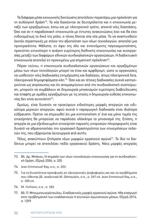 50 ΙΝΣΤΙΤΟΥΤΟ ΕΡΓΑΣΙΑΣ ΟΤΟΕ
Τα διάφορα μέσα κοινωνικής δικτύωσης αποτελούν περαιτέρω μια πρόκληση για
τη συλλογική δράση73
. Τα νέα διαχέονται σε δευτερόλεπτα και η επικοινωνία με-
ταξύ των εργαζομένων, έστω και με ηλεκτρονικό τρόπο, αποκτά νέες διαστάσεις.
Όσο και αν η παραδοσιακή επικοινωνία με έντυπες ανακοινώσεις έχει και θα έχει
ενδεχομένως το δικό της ρόλο, ο τόνος δίνεται στα νέα μέσα. Το να αναπτυχθούν
λοιπόν στρατηγικές με στόχο την αξιοποίηση των νέων τεχνολογιών, αποτελεί μια
προτεραιότητα. Μάλιστα, εν όψει της όλο και εντεινόμενης παγκοσμιοποίησης,
προκύπτει εντονότερη η ανάγκη ευρύτερης διεθνικής επικοινωνίας και συνεργα-
σίας μεταξύ των διαφόρων εθνικών συνδικαλιστικών οργανώσεων. Η διαδικτυακή
επικοινωνία αποτελεί εν προκειμένω μια σημαντική πρόκληση74
.
Πέραν τούτου, η επικοινωνία συνδικαλιστικών οργανώσεων και εργαζομένων
μέσω των νέων τεχνολογιών μπορεί να είναι και αμφίδρομη, ώστε οι οργανώσεις
να υιοθετούν νέες διαδικασίες ενημέρωσης και διαλόγου, όπως ηλεκτρονικά fora,
ηλεκτρονικά δημοψηφίσματα κλπ.75
Όσο και αν τέτοιες διαδικασίες συχνά κατηγο-
ρούνται ως απρόσωπες και ότι απομακρύνουν από την συνδικαλιστική συσπείρω-
ση, μπορούν να συμβάλουν σε δημιουργία μηχανισμών ευρύτερης διαβούλευσης
και επαφής με ομάδες εργαζομένων με τις οποίες η δημιουργία ευθείας επικοινω-
νίας δεν είναι αυτονόητη76
.
Ομοίως, είναι δυνατόν να προκύψουν ειδικότερες μορφές απεργιών και ειδι-
κότερα μερικών απεργιών, αφού συχνά η παραγωγική διαδικασία είναι ιδιαίτερα
εύθραυστη. Πρέπει να σημειωθεί ότι μια κινητοποίηση σ’ ένα και μόνο τομέα της
επιχείρησης θα μπορούσε να παραλύσει ολόκληρο το μηχανισμό της. Επίσης, η
απεργία σε μια εξειδικευμένη επιχείρηση παροχής υπηρεσιών πληροφορικής είναι
δυνατό να αδρανοποιήσει την εργασιακή δραστηριότητα των επιχειρήσεων πελα-
τών της, που εξαρτώνται λειτουργικά από αυτήν.
Τέλος, ανακύπτουν ζητήματα νέων μορφών εργατικού αγώνα77
. Το ίδιο το δια-
δίκτυο μπορεί να αποτελέσει πεδίο εργασιακού δράσης. Νέες μορφές απεργίας
73.	Βλ. Δρ. Μπάκου, Η σημασία των νέων τεχνολογιών επικοινωνίας για τη συνδικαλιστι-
κή δράση, ΕΕργΔ 2006, σ. 205
74.	 Jean-Emmanuel Ray, ο.π., σ. 203.
75.	Για τη δυνατότητα προσφυγής σε ηλεκτρονικές ψηφοφορίες και και τα προβλήματα
που τίθενται βλ. αναλυτικά M. Démoulain, ο.π., σ. 247 επ. Jean-Emmanuel Ray, ο.π.,
σ. 189 επ.
76.	 M. Forlivesi, ο.π., σ. 183
77.	Βλ. Π. Μπουμπουχερόπουλου, Εναλλακτικές μορφές εργατικού αγώνα- Μία εισαγωγή
στην προβληματική των εναλλακτικών ή ατυπικών αγωνιστικών μέσων, ΕΕργΔ 2016,
σ. 1059
 