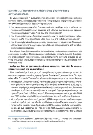 54 ΙΝΣΤΙΤΟΥΤΟ ΕΡΓΑΣΙΑΣ ΟΤΟΕ
Ενότητα 3.2: Ποσοτικές επιπτώσεις της ψηφιοποίησης
στην Απασχόληση
Σε γενικές γραμμές, η αυτοματοποίηση επηρεάζει την απασχόληση με θετικό ή
αρνητικό τρόπο, επηρεάζοντας ουσιαστικά το περιεχόμενο της εργασίας, μέσα από
την αλληλεπίδραση τριών βασικών παραμέτρων:
 της αντικατάστασης (εν μέρει ή στο σύνολό τους, ανάλογα με τα επιμέρους ερ-
γασιακά καθήκοντα) θέσεων εργασίας από «έξυπνα συστήματα» και εφαρμο-
γές, που λειτουργούν μέσα ή και έξω από την επιχείρηση
 της δημιουργίας νέων ειδικοτήτων, απαραίτητων για να αξιοποιείται και να λει-
τουργεί ομαλά η νέα τεχνολογία, μέσα ή και έξω από τη δεδομένη επιχείρηση
 της δημιουργίας νέων θέσεων εργασίας σε υφιστάμενες ειδικότητες, λόγω πρό-
σθετης ανάπτυξης της οικονομίας, του κλάδου ή της επιχείρησης από την αξιο-
ποίηση νέων εφαρμογών.
Αυτά όμως εξαρτώνται και από τις συνολικότερες εισοδηματικές, κοινωνικές και
οικονομικές εξελίξεις. (Πορεία εγχώριας και διεθνούς ενεργής ζήτησης, διάρθρω-
ση-αναδιάρθρωση της οικονομίας, όροι εισοδηματικής διανομής ανάμεσα σε ξέ-
νους-εγχώριους επενδυτές και πιστωτές, διανομή εισοδήματος συνολικότερα στην
οικονομία κ.α.)
Ακόμα και έτσι, το πραγματικό ερώτημα παραμένει: ποια τάση θα κυριαρ-
χήσει στην εποχή της ψηφιοποίησης;
Πριν ασχοληθούμε άμεσα με αυτή την ερώτηση, ας προσπαθήσουμε να αντλή-
σουμε συμπεράσματα από τις προηγούμενες βιομηχανικές επαναστάσεις. Το περι-
οδικό «The Economist80
» αναφέρει κάποιες ενδιαφέρουσες μελέτες περιπτώσεων:
 Η εισαγωγή λογισμικού ικανού να αναλύσει μεγάλους όγκους νομικών εγγρά-
φων μείωσε το κόστος αναζήτησης, αλλά αύξησε τη ζήτηση για αυτό. Ως εκ
τούτου, ο αριθμός των νομικών υπαλλήλων (οι οποίοι πριν από την υλοποίηση
του λογισμικού έπρεπε να αναζητήσουν τα νομικά έγγραφα χειροκίνητα με πιο
χρονοβόρο τρόπο) αυξήθηκε κατά 1,1% κατά μέσο όρο ετησίως μεταξύ 2000
και 2013, αντί να μειωθεί λόγω αντικατάστασής του από το έξυπνο λογισμικό.
 Οι αυτόματες ταμειολογιστικές μηχανές (ΑΤΜ) αναμενόταν να μειώσουν σημα-
ντικά τον αριθμό των τραπεζικών υπαλλήλων, αναλαμβάνοντας ορισμένες από
τις συνήθεις εργασίες τους. Πράγματι, στις ΗΠΑ, ο μέσος αριθμός τους μειώθη-
κε από 20 ανά κατάστημα το 1988 σε 13 το 2004. Αλλά αυτό μείωσε επίσης το
κόστος λειτουργίας ενός τραπεζικού καταστήματος, επιτρέποντας στις τράπεζες
80.	https://www.economist.com/news/special-report/21700758-will-smarter-
machines-cause-mass-unemployment-automation-and-anxiety
 