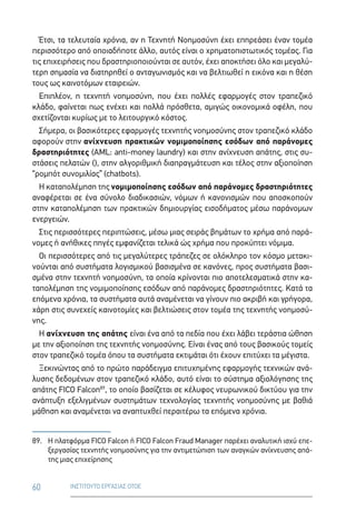 60 ΙΝΣΤΙΤΟΥΤΟ ΕΡΓΑΣΙΑΣ ΟΤΟΕ
Έτσι, τα τελευταία χρόνια, αν η Τεχνητή Νοημοσύνη έχει επηρεάσει έναν τομέα
περισσότερο από οποιαδήποτε άλλο, αυτός είναι ο χρηματοπιστωτικός τομέας. Για
τις επιχειρήσεις που δραστηριοποιούνται σε αυτόν, έχει αποκτήσει όλο και μεγαλύ-
τερη σημασία να διατηρηθεί ο ανταγωνισμός και να βελτιωθεί η εικόνα και η θέση
τους ως καινοτόμων εταιρειών.
Επιπλέον, η τεχνητή νοημοσύνη, που έχει πολλές εφαρμογές στον τραπεζικό
κλάδο, φαίνεται πως ενέχει και πολλά πρόσθετα, αμιγώς οικονομικά οφέλη, που
σχετίζονται κυρίως με το λειτουργικό κόστος.
Σήμερα, οι βασικότερες εφαρμογές τεχνητής νοημοσύνης στον τραπεζικό κλάδο
αφορούν στην ανίχνευση πρακτικών νομιμοποίησης εσόδων από παράνομες
δραστηριότητες (AML: anti-money laundry) και στην ανίχνευση απάτης, στις συ-
στάσεις πελατών (), στην αλγοριθμική διαπραγμάτευση και τέλος στην αξιοποίηση
“ρομπότ συνομιλίας” (chatbots).
Η καταπολέμηση της νομιμοποίησης εσόδων από παράνομες δραστηριότητες
αναφέρεται σε ένα σύνολο διαδικασιών, νόμων ή κανονισμών που αποσκοπούν
στην καταπολέμηση των πρακτικών δημιουργίας εισοδήματος μέσω παράνομων
ενεργειών.
Στις περισσότερες περιπτώσεις, μέσω μιας σειράς βημάτων το χρήμα από παρά-
νομες ή ανήθικες πηγές εμφανίζεται τελικά ώς χρήμα που προκύπτει νόμιμα.
Οι περισσότερες από τις μεγαλύτερες τράπεζες σε ολόκληρο τον κόσμο μετακι-
νούνται από συστήματα λογισμικού βασισμένα σε κανόνες, προς συστήματα βασι-
σμένα στην τεχνητή νοημοσύνη, τα οποία κρίνονται πιο αποτελεσματικά στην κα-
ταπολέμηση της νομιμοποίησης εσόδων από παράνομες δραστηριότητες. Κατά τα
επόμενα χρόνια, τα συστήματα αυτά αναμένεται να γίνουν πιο ακριβή και γρήγορα,
χάρη στις συνεχείς καινοτομίες και βελτιώσεις στον τομέα της τεχνητής νοημοσύ-
νης.
Η ανίχνευση της απάτης είναι ένα από τα πεδία που έχει λάβει τεράστια ώθηση
με την αξιοποίηση της τεχνητής νοημοσύνης. Είναι ένας από τους βασικούς τομείς
στον τραπεζικό τομέα όπου τα συστήματα εκτιμάται ότι έχουν επιτύχει τα μέγιστα.
Ξεκινώντας από το πρώτο παράδειγμα επιτυχημένης εφαρμογής τεχνικών ανά-
λυσης δεδομένων στον τραπεζικό κλάδο, αυτό είναι το σύστημα αξιολόγησης της
απάτης FICO Falcon89
, το οποίο βασίζεται σε κέλυφος νευρωνικού δικτύου για την
ανάπτυξη εξελιγμένων συστημάτων τεχνολογίας τεχνητής νοημοσύνης με βαθιά
μάθηση και αναμένεται να αναπτυχθεί περαιτέρω τα επόμενα χρόνια.
89.	Η πλατφόρμα FICO Falcon ή FICO Falcon Fraud Manager παρέχει αναλυτική ισχύ επε-
ξεργασίας τεχνητής νοημοσύνης για την αντιμετώπιση των αναγκών ανίχνευσης απά-
της μιας επιχείρησης
 