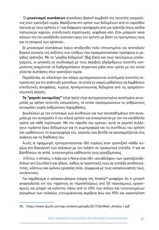 61ΝΕΕΣ ΤΕΧΝΟΛΟΓΙΕΣ ΣΤΙΣ ΤΡΑΠΕΖΕΣ ΚΑΙ ΕΠΙΠΤΩΣΕΙΣ ΣΤΗΝ ΑΠΑΣΧΟΛΗΣΗ
Οι μηχανισμοί συστάσεων αποτελούν βασική συμβολή της τεχνητής νοημοσύ-
νης στον τραπεζικό τομέα. Βασίζονται στη χρήση των δεδομένων από το παρελθόν
σχετικά με τους χρήστες ή / και διάφορες προσφορές από μια τράπεζα όπως σχέδια
πιστωτικών καρτών, επενδυτικές στρατηγικές, κεφάλαια κλπ. Ετσι μπορούν νανα
κάνουν την πιο κατάλληλη σύσταση προς τον χρήστη με βάση τις προτιμήσεις τους
και το ιστορικό των χρηστών .
Οι μηχανισμοί συστάσεων έχουν αποδειχθεί πολύ επιτυχημένοι και αποτελούν
βασικό στοιχείο της αύξησης των εσόδων που πραγματοποίησαν πρόσφατα οι με-
γάλες τράπεζες. Με τα “μεγάλα δεδομένα” (Big Data) και τους ταχύτερους υπολο-
γισμούς, οι μηχανές σε συνδυασμό με τους ακριβείς αλγόριθμους τεχνητής νοη-
μοσύνης αναμένεται να διαδραματίσουν σημαντικό ρόλο στον τρόπο με τον οποίο
γίνονται συστάσεις στον τραπεζικό τομέα.
Παράλληλα, σε ολόκληρο τον κόσμο χρησιμοποιούνται συστήματα τεχνητής νο-
ημοσύνης για την ανάπτυξη μοντέλων, τα οποία εν καιρώ μαθαίνουν να λαμβάνουν
επενδυτικές αποφάσεις, κυρίως χρησιμοποιώντας δεδομένα από τις χρηματοπι-
στωτικές αγορές.
Τα “ρομπότ συνομιλίας” (chat bots) είναι αυτοματοποιημένα συστήματα συνο-
μιλίας με χρήση τεχνητής νοημοσύνης, τα οποία προσομοιώνουν τις ανθρώπινες
συνομιλίες χωρίς ανθρώπινες παρεμβάσεις.
Δουλεύουν με τον εντοπισμό των συνθηκών και των συναισθημάτων στη συνο-
μιλία με τον συνεργάτη ή τον τελικό χρήστη και αποκρίνονται με τον πιο κατάλληλο
τρόπο για κάθε περίπτωση. Με την πάροδο του χρόνου, αυτά τα ρομπότ συλλέ-
γουν τεράστιο όγκο δεδομένων για τη συμπεριφορά και τις συνήθειες του χρήστη
και «μαθαίνουν» τη συμπεριφορά του, γεγονός που βοηθά να προσαρμόζονται στις
ανάγκες και τις διαθέσεις του.
Αυτές οι εφαρμογές χρησιμοποιούνται ήδη ευρέως στον τραπεζικό κλάδο κυ-
ρίως στη διαχείριση των σχέσεων με τον πελάτη σε προσωπικό επίπεδο, ή για να
βοηθήσουν σε απλά, τυποποιημένα καθήκοντα τους εργαζόμενους.
Η Erica, η Amelia, η Aida και η Nova είναι ήδη «συνάδελφοι» των τραπεζοϋπάλ-
ληλων στη Σουηδία ή και αλλού, καθώς οι προοπτικές τους σε επίπεδο αποδοτικό-
τητας, κόστους και χρόνου εργασίας είναι, σύμφωνα με τους κατασκευαστές τους,
εκπληκτικές.
Για παράδειγμα η κατασκευάστρια εταιρία της Amelia90
αναφέρει ότι η μηχανή
απασχολείται επί του παρόντος σε περισσότερους από 50 παγκόσμιους οργανι-
σμούς και μπορεί να καλύπτει πάνω από το 60% των απλών και τυποποιημένων
αιτημάτων των πελατών, επιτυγχάνοντας ακρίβεια άνω του 90% και ικανοποίηση
90.	https://www.ipsoft.com/wp-content/uploads/2017/06/Meet_Amelia-1.pdf
 