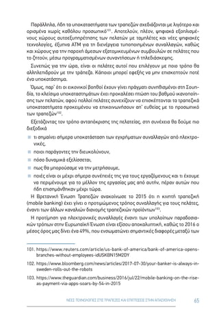 65ΝΕΕΣ ΤΕΧΝΟΛΟΓΙΕΣ ΣΤΙΣ ΤΡΑΠΕΖΕΣ ΚΑΙ ΕΠΙΠΤΩΣΕΙΣ ΣΤΗΝ ΑΠΑΣΧΟΛΗΣΗ
Παράλληλα, ήδη τα υποκαταστήματα των τραπεζών σχεδιάζονται με λιγότερο και
ορισμένα χωρίς καθόλου προσωπικό101
. Αποτελούν, πλέον, ψηφιακά εξοπλισμέ-
νους χώρους αυτοεξυπηρέτησης των πελατών με ταμπλέτες και νέες ψηφιακές
τεχνολογίες, έξυπνα ATM για τη διενέργεια τυποποιημένων συναλλαγών, καθώς
και χώρους για την παροχή άμεσων εξατομικευμένων συμβουλών σε πελάτες που
το ζητούν, μέσω προγραμματισμένων συναντήσεων ή τηλεδιάσκεψης.
Συνεπώς για την ώρα, είναι οι πελάτες αυτοί που επιλέγουν με ποιο τρόπο θα
αλληλεπιδρούν με την τράπεζα. Κάποιοι μπορεί εφεξής να μην επισκεπτούν ποτέ
ένα υποκατάστημα.
Όμως, παρ’ ότι οι εικονικοί βοηθοί έχουν γίνει πράγματι συνηθισμένοι στη Σουη-
δία, το κλείσιμο υποκαταστημάτων έχει προκαλέσει πτώση του βαθμού ικανοποίη-
σης των πελατών, αφού πολλοί πελάτες συνεχίζουν να επισκέπτονται τα τραπεζικά
υποκαταστήματα προκειμένου να επικοινωνήσουν απ’ ευθείας με το προσωπικό
των τραπεζών102
.
Εξετάζοντας τον τρόπο ανταπόκρισης της πελατείας, στη συνέχεια θα δούμε πιο
διεξοδικά
 τι σημαίνει σήμερα υποκατάσταση των εγχρήματων συναλλαγών από ηλεκτρο-
νικές,
 ποιοι παράγοντες την διευκολύνουν,
 πόσο δυναμικά εξελίσσεται,
 πως θα μπορούσαμε να την μετρήσουμε,
 ποιές είναι οι μέχρι σήμερα συνέπειές της για τους εργαζόμενους και τι έχουμε
να περιμένουμε για το μέλλον της εργασίας μας από αυτήν, πέραν αυτών που
ήδη επισημάνθηκαν μέχρι τώρα.
Η Βρετανική Ένωση Τραπεζών ανακοίνωσε το 2015 ότι η κινητή τραπεζική
(mobile banking) έχει γίνει ο προτιμώμενος τρόπος συναλλαγής για τους πελάτες,
έναντι των άλλων καναλιών διανομής τραπεζικών προϊόντων103
.
Η προτίμηση για ηλεκτρονικές συναλλαγές έναντι των υπολοίπων παραδοσια-
κών τρόπων στην Ευρωπαϊκή Ένωση είναι εξίσου αποκαλυπτική, καθώς το 2016 ο
μέσος όρος μας δίνει ένα 49%, που ενσωματώνει σημαντικές διαφορές μεταξύ των
101.	https://www.reuters.com/article/us-bank-of-america/bank-of-america-opens-
branches-without-employees-idUSKBN15M2DY
102.	https://www.bloomberg.com/news/articles/2017-07-30/your-banker-is-always-in-
sweden-rolls-out-the-robots
103.	https://www.theguardian.com/business/2016/jul/22/mobile-banking-on-the-rise-
as-payment-via-apps-soars-by-54-in-2015
 