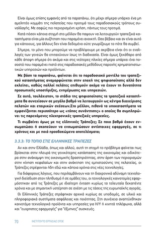 70 ΙΝΣΤΙΤΟΥΤΟ ΕΡΓΑΣΙΑΣ ΟΤΟΕ
Είναι όμως επίσης εμφανές από τα παραπάνω, ότι μέχρι σήμερα υπάρχει ένα μη
αμελητέο κομμάτι της πελατείας που προτιμά τους παραδοσιακούς τρόπους συ-
ναλλαγής. Με σαφώς πιο περιορισμένη χρήση, πάντως τους προτιμά.
Κατά πόσον κάποια στιγμή στο μέλλον θα παψουν να λειτουργούν τραπεζικά κα-
ταστήματα είναι μία συζήτηση που παραμένει ανοικτή. Οσο βέβαιο και αν είναι αυτό
για κάποιους, για άλλους δεν είναι δεδομένο ούτε γνωρίζουμε το πότε θα συμβεί.
Σήμερα, το μόνο που μπορούμε να προβλέψουμε με ακρίβεια είναι ότι οι εναλ-
λαγές των γενεών θα επιταχύνουν ίσως τη διαδικασία. Είναι όμως ξεκάθαρο από
κάθε άποψη σήμερα ότι ακόμα και στις νεότερες ηλικίες σήμερα υπάρχει ένα πο-
σοστό που παραμένει πιστό στις παραδοσιακές μεθόδους παροχής χρηματοπιστω-
τικών υπηρεσιών και προϊόντων.
Με βάση τα παραπάνω, φαίνεται ότι το παραδοσιακό μοντέλο του τραπεζι-
κού καταστήματος αναμορφώνεται στην εποχή της ψηφιοποίησης αλλά δεν
εκλείπει, καθώς πολλοί πελάτες επιθυμούν ακόμα να έχουν τη δυνατότητα
προσωπικής υποστήριξης, ενημέρωσης και υπηρεσιών.
Σε αυτό, τουλάχιστον, το στάδιο της ψηφιοποίησης τα τραπεζικά καταστή-
ματα θα συνεχίσουν σε μεγάλο βαθμό να λειτουργούν ως κέντρα διαχείρισης
πελατών και εταιρικών σχέσεων.Στο μέλλον, πιθανά τα υποκαταστήματα να
εμφανίζονται περισσότερο ως «τόπος συνάντησης» ο οποίος θα συμπληρώ-
νει τις παρεχόμενες ηλεκτρονικές τραπεζικές υπηρεσίες.
Τι συμβαίνει όμως με τις ελληνικές Τράπεζες; Σε ποιο βαθμό έχουν εν-
σωματώσει ή σκοπεύουν να ενσωματώσουν αντίστοιχες εφαρμογές, σε τι
χρόνους και με ποιά προσδοκώμενα αποτελέσματα;
3.3.3: ΤΟ ΤΟΠΙΟ ΣΤΙΣ ΕΛΛΗΝΙΚΕΣ ΤΡΑΠΕΖΕΣ
Αν και στην Ελλάδα, όπως και αλλού, αυτή τη στιγμή το πρόβλημα φαίνεται πως
βρίσκεται στην πλευρά της γενικότερης κατάστασης της οικονομίας και ειδικότε-
ρα στην ανάκαμψη της οικονομικής δραστηριότητας, στην άρση των περιορισμών
στην κίνηση κεφαλαίων και στην ανάκτηση της εμπιστοσύνης της πελατείας, οι
Τράπεζες στρέφονται ήδη εδώ και κάποια χρόνια στις νέες τεχνολογίες.
Για διάφορους λόγους, που περιλαμβάνουν και τη διαχρονικά αδύναμη τεχνολο-
γική διείσδυση στον πληθυσμό ή σε ομάδες του, οι τεχνολογικές καινοτομίες εφαρ-
μόστηκαν από τις Τράπεζες με ιδιαίτερη ένταση κυρίως τα τελευταία δεκαπέντε
χρόνια και με σημαντική υστέρηση σε σχέση με τις τάσεις της ευρωπαϊκής αγοράς.
Οι Ελληνικές Τράπεζες στράφηκαν αρχικά κυρίως σε υποδομές, σε υλικό και
πληροφοριακά συστήματα ασφάλειας και ποιότητας. Στη συνέχεια αναπτύχθηκαν
καινοτόμα τεχνολογικά προϊόντα και υπηρεσίες για Η/Υ ή κινητά τηλέφωνα, αλλά
και “ευχρηστες εφαρμογές” για “έξυπνες” συσκευές.
 