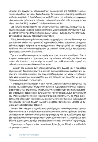 72 ΙΝΣΤΙΤΟΥΤΟ ΕΡΓΑΣΙΑΣ ΟΤΟΕ
μάτωσαν την τεχνολογία, ολοκληρώθηκαν περισσότερες από 130.000 ενέργειες,
που περιλάμβαναν εργασίες ξεκλειδώματος λογαριασμών e-banking, παράδοσης
κωδικών ασφαλεία ή διασύνδεσης και καθοδήγησης της πελατείας σε συγκεκρι-
μένα «φυσικά» τμήματα της τράπεζας, ενώ συστήματα chat bots λειτουργούν και
μέσω του e-banking για γενική ενημέρωση των πελατών.
Στα τμήματα Πληροφορικής και Επικοινωνιών των τραπεζών, λειτουργούν αυ-
τοματοποιημένες εργασίες, ενδοεπιχειρησιακά για ενημερώσεις λογισμικού ή ανα-
φορές για τεχνικά προβλήματα ηλεκτρονικών μέσων , αντικαθιστώντας επαναλαμ-
βανόμενες και χαμηλού περιεχομένου εργασίες.
Τέλος, έχουν δημιουργηθεί ηλεκτρονικές εφαρμογές για κινητά τηλέφωνα με χα-
ρακτηριστική εκείνη του «ψηφιακού πορτοφολιού». Μέσω αυτών ο πελάτης μπο-
ρεί να μεταφέρει χρήματα και να πραγματοποιεί πληρωμές από τον τηλεφωνικό
κατάλογο του κινητού ή του tablet του, με μια απλή κίνηση, ακόμα και μέσω των
εφαρμογών κοινωνικής δικτύωσης.
Όμως, στην ελληνική περίπτωση παράγοντας προς αυτή την κατεύθυνση δεν εί-
ναι μόνο τα νέα πρότυπα οργάνωσης των εργασιών και ανάπτυξης προϊόντων και
υπηρεσιών ή ακόμα η επιταχυνόμενη και από την εναλλαγή γενεών στροφή της
πελατείας σε εναλλακτικά δίκτυα πληρωμών.
Η μείωση του αριθμού των υποκαταστημάτων στην Ελλάδα και η περαιτέρω
εξωτερίκευση δραστηριοτήτων ή η αυξηση των ηλεκτρονικών συναλλαγών, κυ-
ρίως την τελευταία πενταετία, δεν ήταν αποτέλεσμα μόνο των νέων τεχνολογιών,
ενός νέου επιχειρηματικού μοντέλου και της στροφής των τραπεζών σε μία πιο
“προσωποποιημένη” εξυπηρέτηση.
Η εκτεταμένη αναδιάρθρωση ή και η παύση λειτουργίας των καταστημάτων του
δικτύου του κλάδου μέχρι σήμερα ήταν συνέπεια κυρίως των συνθηκών της εγχώ-
ριας αγοράς, των σημαντικών επικαλύψεων που προέκυψαν από τις προγενέστε-
ρες εκτεταμένες εξαγορές και συγχωνεύσεις και την επιβεβλημένη συγκέντρωση
του κλάδου μέσω της 1ης και της 2ης ανακεφαλαιοποίησης, ενώ τα πλάνα αναδι-
άρθρωσης απαιτούσαν και περαιτέρω συρρίκνωση του δικτύου και εξοικονόμηση
λειτουργικού κόστους, δηλαδή κυρίως του κόστους εργασίας και μάλιστα με συ-
γκεκριμένους ποσοτικούς στόχους.
Από την άλλη πλευρά, οι νομοθετικές προβλέψεις για την καθιέρωση του αφορο-
λόγητου ορίου και η επιβολή των περιορισμών στην κίνηση κεφαλαίων, αύξησαν
υποχρεωτικά τη χρήση της ηλεκτρονικής τραπεζικής  και τις συναλλαγές για αγο-
ρές προϊόντων και υπηρεσιών με κάρτες κάθε τύπου κατά την τελευταία διετία στην
Ελλάδα, ενώ σε μεγάλο βαθμό εκτιμάται ότι κατέστησαν “αντιπαθείς” τις τράπεζες..
Σύμφωνα με τα δημοσιευμένα στοιχεία της Τράπεζας της Ελλάδος, στο ίδιο διά-
στημα παρατηρούμε:
 