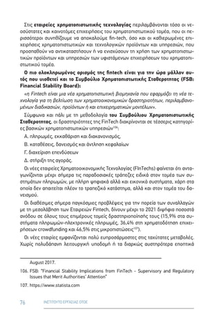 76 ΙΝΣΤΙΤΟΥΤΟ ΕΡΓΑΣΙΑΣ ΟΤΟΕ
Στις εταιρείες χρηματοπιστωτικής τεχνολογίας περιλαμβάνονται τόσο οι νε-
οσύστατες και καινοτόμες επιχειρήσεις του χρηματοπιστωτικού τομέα, που οι πε-
ρισσότεροι συνηθίζουμε να αποκαλούμε fin-tech, όσο και οι καθιερωμένες επι-
χειρήσεις χρηματοπιστωτικών και τεχνολογικών προϊόντων και υπηρεσιών, που
προσπαθούν να αντικαταστήσουν ή να ενισχύσουν τη χρήση των χρηματοπιστω-
τικών προϊόντων και υπηρεσιών των υφιστάμενων επιχειρήσεων του χρηματοπι-
στωτικού τομέα.
Ο πιο ολοκληρωμένος ορισμός της fintech είναι για την ώρα μάλλον αυ-
τός που υιοθετεί και το Συμβούλιο Χρηματοπιστωτικής Σταθεροτητας (FSB:
Financial Stability Board):
«η Fintech είναι μια νέα χρηματοπιστωτική βιομηχανία που εφαρμόζει τη νέα τε-
χνολογία για τη βελτίωση των χρηματοοικονομικών δραστηριοτήτων, περιλαμβανο-
μένων διαδικασιών, προϊόντων ή και επιχειρηματικών μοντέλων».
Σύμφωνα και πάλι με τη μεθοδολογία του Συμβούλιου Χρηματοπιστωτικής
Σταθεροτητας, οι δραστηριότητες της FinTech διακρίνονται σε τέσσερις κατηγορί-
ες βασικών χρηματοπιστωτικών υπηρεσιών106
:
Α. πληρωμές, εκκαθάριση και διακανονισμός,
Β. καταθέσεις, δανεισμός και άντληση κεφαλαίων
Γ. διαχείριση επενδύσεων
Δ. στήριξη της αγοράς.
Οι νέες εταιρείες Χρηματοοικονομικής Τεχνολογίας (FInTechs) φαίνεται ότι αντα-
γωνίζονται μέχρι σήμερα τις παραδοσιακές τράπεζες ειδικά στον τομέα των συ-
στημάτων πληρωμών, με πλήρη ψηφιακά αλλά και εικονικά συστήματα, χάρη στα
οποία δεν απαιτείται πλέον το τραπεζικό κατάστημα, αλλά και στον τομέα του δα-
νεισμού.
Οι διαθέσιμες σήμερα παγκόσμιες προβλέψεις για την πορεία των συναλλαγών
με τη μεσολάβηση των Εταιρειών Fintech, δίνουν μέχρι το 2021 διψήφια ποσοστά
ανόδου σε όλους τους επιμέρους τομείς δραστηριοποίησής τους (15,9% στα συ-
στήματα πληρωμών-ηλεκτρονικές πληρωμές, 36,4% στη χρηματοδότηση επιχει-
ρήσεων crowdfunding και 46,5% στις μικροπιστώσεις107
).
Οι νέες εταιρίες εμφανίζονται πολύ ευπροσάρμοστες στις ταχύτατες μεταβολές.
Χωρίς πολυδάπανη λειτουργική υποδομή ή τα διαρκώς αυστηρότερα εποπτικά
August 2017.
106.	FSB: “Financial Stability Implications from FinTech - Supervisory and Regulatory
Issues that Merit Authorities’ Attention”
107.	https://www.statista.com
 