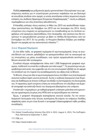 81ΝΕΕΣ ΤΕΧΝΟΛΟΓΙΕΣ ΣΤΙΣ ΤΡΑΠΕΖΕΣ ΚΑΙ ΕΠΙΠΤΩΣΕΙΣ ΣΤΗΝ ΑΠΑΣΧΟΛΗΣΗ
Πολλές εποπτικές και ρυθμιστικές αρχές τροποποίησαν ή διευκρίνισαν τους υφι-
στάμενους κανόνες για τη συγκέντρωση μετοχικών κεφαλαίων και για δανεισμό
σε απευθείας σύνδεση στην αγορά, οι οποίοι αποτέλεσαν επίσης σημαντικό σημείο
εστίασης του Διεθνούς Οργανισμού Επιτροπών Κεφαλαιαγοράς116
. Αυτές οι αλλαγές
περιλαμβάνουν και νέες απαιτήσεις αδειοδότησης.
Ο Καναδάς εισήγαγε νέους κανόνες το Μάιο του 2015 και ακολούθησαν περαι-
τέρω τροποποιήσεις τον Νοέμβριο του 2015 και τον Ιανουάριο του 2016. Αυτές
επιτρέπουν στις εταιρείες να χρησιμοποιούν το crowdfunding για την άντληση κε-
φαλαίων υπό ορισμένες προϋποθέσεις. Στην Αυστραλία, νέοι κανόνες που θα επι-
τρέπουν τη χρηματοδότηση μετοχών με βάση το πλήθος θα ξεκινήσουν από τον
Σεπτέμβριο του 2017. Εν τω μεταξύ, το Ηνωμένο Βασίλειο διεξάγει μια αναδιάρ-
θρωση της αγοράς και του κανονιστικού πλαισίου117
.
3.4.4: Ψηφιακά Νομίσματα
Σε ένα άλλο πεδίο, τα ψηφιακά νομίσματα (ή κρυπτονομίσματα), όπως τα γνω-
στά Bitcoin και Litecoin, φιλοδοξούν να χρησιμοποιηθούν από τα νοικοκυριά και
τις επιχειρήσεις ως μέσω συναλλαγών, ενώ πρώτη αγοραπωλησία ακινήτου με
Bitcoin αποτελεί ήδη τετελεσμένο.
Συνολικά σήμερα καταγράφονται πάνω από 1.000 διαφορετικά ψηφιακά νομί-
σματα, πολλά από τα οποία δεν επιβίωσαν για πολύ καιρό118
. Το γνωστότερο και μα-
κροβιότερο από αυτά, που εμφανίζει και την πιο εντυπωσιακή εξέλιξη σε ότι αφορά
την αποδοχή και την πορεία της συναλλαγματικής του αξίας είναι το Bitcoin.
Το Bitcoin, όπως και όλα τα κρυπτονομίσματα έχουν στη βάση τους ένα λογισμικό
ανοιχτού κώδικα (open source protocol). Αυτός ο κώδικας λογισμικού είναι δημό-
σιος και διαθέσιμος σε όποιον επιθυμεί να ελέγξει τις λεπτομέρειες της λειτουργίας
του. Η παραπάνω αρχή επιτρέπει επίσης σε οποιονδήποτε την ελεύθερη και δωρε-
άν αντιγραφή και ανάπτυξη δικού του λογισμικού βασισμένου στο υπάρχον.
Η ανάπτυξη «νομισμάτων» με καθαρά ψηφιακή υπόσταση μελετάται από ερευνη-
τές και οργανισμούς (κυρίως στις ΗΠΑ) από τα πρώτα βήματα του internet.
Όμως, η ψηφιακή πληροφορία αναπαράγεται σχετικά εύκολα. Για την αποτε-
λεσματική λειτουργία ενός τέτοιου συστήματος θα έπρεπε να υπάρχουν δικλίδες
ασφαλείας ώστε να μην είναι δυνατή η αντιγραφή (πλαστογράφηση) κάθε μονάδας
συναλλαγής.
116.	Global Crowdfunding Volumes Rise 81% In 2012, August 4, 2013, The Huffington
Post, Retrieved at September 7, 2013
117.	FSB, ο.π.
118.	https://www.kraken.com
 
