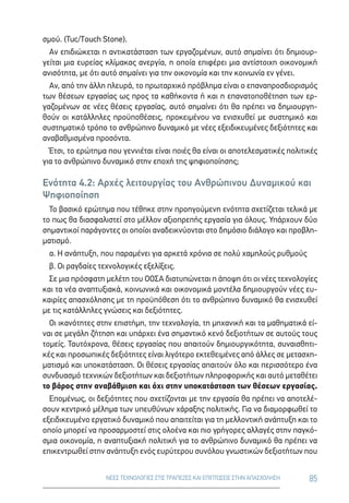 85ΝΕΕΣ ΤΕΧΝΟΛΟΓΙΕΣ ΣΤΙΣ ΤΡΑΠΕΖΕΣ ΚΑΙ ΕΠΙΠΤΩΣΕΙΣ ΣΤΗΝ ΑΠΑΣΧΟΛΗΣΗ
σμού. (Tuc/Touch Stone).
Αν επιδιώκεται η αντικατάσταση των εργαζομένων, αυτό σημαίνει ότι δημιουρ-
γείται μια ευρείας κλίμακας ανεργία, η οποία επιφέρει μια αντίστοιχη οικονομική
ανισότητα, με ότι αυτό σημαίνει για την οικονομία και την κοινωνία εν γένει.
Αν, από την άλλη πλευρά, το πρωταρχικό πρόβλημα είναι ο επαναπροσδιορισμός
των θέσεων εργασίας ως προς τα καθήκοντα ή και η επανατοποθέτηση των ερ-
γαζομένων σε νέες θέσεις εργασίας, αυτό σημαίνει ότι θα πρέπει να δημιουργη-
θούν οι κατάλληλες προϋποθέσεις, προκειμένου να ενισχυθεί με συστημικό και
συστηματικό τρόπο το ανθρώπινο δυναμικό με νέες εξειδικευμένες δεξιότητες και
αναβαθμισμένα προσόντα.
Έτσι, το ερώτημα που γεννιέται είναι ποιές θα είναι οι αποτελεσματικές πολιτικές
για το ανθρώπινο δυναμικό στην εποχή της ψηφιοποίησης;
Ενότητα 4.2: Αρχές λειτουργίας του Ανθρώπινου Δυναμικού και
Ψηφιοποίηση
Το βασικό ερώτημα που τέθηκε στην προηγούμενη ενότητα σχετίζεται τελικά με
το πως θα διασφαλιστεί στο μέλλον αξιοπρεπής εργασία για όλους. Υπάρχουν δύο
σημαντικοί παράγοντες οι οποίοι αναδεικνύονται στο δημόσιο διάλογο και προβλη-
ματισμό.
α. Η ανάπτυξη, που παραμένει για αρκετά χρόνια σε πολύ χαμηλούς ρυθμούς
β. Οι ραγδαίες τεχνολογικές εξελίξεις.
Σε μια πρόσφατη μελέτη του ΟΟΣΑ διατυπώνεται η άποψη ότι οι νέες τεχνολογίες
και τα νέα αναπτυξιακά, κοινωνικά και οικονομικά μοντέλα δημιουργούν νέες ευ-
καιρίες απασχόλησης με τη προϋπόθεση ότι το ανθρώπινο δυναμικό θα ενισχυθεί
με τις κατάλληλες γνώσεις και δεξιότητες.
Οι ικανότητες στην επιστήμη, την τεχνολογία, τη μηχανική και τα μαθηματικά εί-
ναι σε μεγάλη ζήτηση και υπάρχει ένα σημαντικό κενό δεξιοτήτων σε αυτούς τους
τομείς. Ταυτόχρονα, θέσεις εργασίας που απαιτούν δημιουργικότητα, συναισθητι-
κές και προσωπικές δεξιότητες είναι λιγότερο εκτεθειμένες από άλλες σε μετασχη-
ματισμό και υποκατάσταση. Οι θέσεις εργασίας απαιτούν όλο και περισσότερο ένα
συνδυασμό τεχνικών δεξιοτήτων και δεξιοτήτων πληροφορικής και αυτό μεταθέτει
το βάρος στην αναβάθμιση και όχι στην υποκατάσταση των θέσεων εργασίας.
Επομένως, οι δεξιότητες που σχετίζονται με την εργασία θα πρέπει να αποτελέ-
σουν κεντρικό μέλημα των υπευθύνων χάραξης πολιτικής. Για να διαμορφωθεί το
εξειδικευμένο εργατικό δυναμικό που απαιτείται για τη μελλοντική ανάπτυξη και το
οποίο μπορεί να προσαρμοστεί στις ολοένα και πιο γρήγορες αλλαγές στην παγκό-
σμια οικονομία, η αναπτυξιακή πολιτική για το ανθρώπινο δυναμικό θα πρέπει να
επικεντρωθεί στην ανάπτυξη ενός ευρύτερου συνόλου γνωστικών δεξιοτήτων που
 