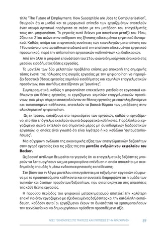89ΝΕΕΣ ΤΕΧΝΟΛΟΓΙΕΣ ΣΤΙΣ ΤΡΑΠΕΖΕΣ ΚΑΙ ΕΠΙΠΤΩΣΕΙΣ ΣΤΗΝ ΑΠΑΣΧΟΛΗΣΗ
τίτλο “The Future of Employmenτ: How Susceptible are Jobs to Computerisation”,
θεωρούν ότι οι μισθοί και το μορφωτικό επίπεδο των εργαζομένων αποτελούν
έναν ισχυρό αρνητικό παράγοντα σε σχέση με την μετάβαση του επαγγέλματός
τους στη ψηφιοποίηση. Το γεγονός αυτό δείχνει μια ασυνέχεια μεταξύ του 19ου,
20ου και 21ου αιώνα στην επίδραση της ζήτησης ειδικευμένου εργατικού δυναμι-
κού. Καθώς, ακόμα και οι αρνητικές συνέπειες των τεχνολογιών μεταποίησης του
19ου αιώνα υποκαταστάθηκαν σταδιακά από την απαίτηση ειδικευμένου εργατικού
προσωπικού, παρά την απλοποίηση εργασιακών καθηκόντων και διαδικασιών.
Από την άλλη η ψηφιακή επανάσταση του 21ου αιώνα δημιούργησε ένα κενό στις
μεσαίου εισοδήματος θέσεις εργασίας.
Το μοντέλο των δύο μελετητών προβλέπει επίσης μια αποκοπή της σημερινής
τάσης έναντι της πόλωσης της αγοράς εργασίας με την ψηφιοποίηση να περιορί-
ζει δραστικά θέσεις εργασίας χαμηλού εισοδήματος και χαμηλών επαγγελματικών
προσόντων, που συνήθως σχετίζονταν με “ρουτίνες”.
Συμπερασματικά, καθώς η ψηφιοποίηση επεκτείνεται ραγδαία σε εργασιακά κα-
θήκοντα και θέσεις εργασίας, οι εργαζόμενοι χαμηλών επαγγελματικών προσό-
ντων, που μέχρι σήμερα απασχολούνταν σε θέσεις εργασίας με επαναλαμβανόμενα
και τυποποιημένα καθήκοντα, αποτελούν τα βασικά θύματα των μετάβασης στην
ολοκληρωτική ψηφιοποίηση.
Ως εκ τούτου, εστιάζουμε στο περιεχόμενο των εργασιών, καθώς οι εργαζόμε-
νοι στο ίδιο επάγγελμα εκτελούν συχνά διαφορετικά καθήκοντα. Παράλληλα οι ερ-
γαζόμενοι συχνά εκτελούν ένα σημαντικό μέρος μη συνηθισμένων διαδραστικών
εργασιών, οι οποίες είναι γνωστό ότι είναι λιγότερο ή και καθόλου “αυτοματοποι-
ήσιμες”.
Μια σύγχρονη ανάλυση της οικονομικής αξίας των επαγγελματικών δεξιοτήτων
στην αγορά εργασίας έχει τις ρίζες της στο μοντέλο ανθρώπινου κεφαλαίου του
Becker.
Ως βασική αντίληψη θεωρείται το γεγονός ότι οι επαγγελματικές δεξιότητες μπο-
ρούν να λειτουργήσουν ως μια μακροχρόνια επένδυση η οποία αποκτάται με ακα-
δημαϊκές σπουδές ή μέσω ενδοεπιχειρησιακής εκπαίδευσης.
Στη βάση του εν λόγω μοντέλου επιτυγχάνεται μια ταξινόμηση εργασιών σύμφω-
να με τα προαπαιτούμενα καθήκοντα και εν συνεχεία διαμορφώνεται η ομάδα των
τυπικών και άτυπων προσόντων/δεξιοτήτων, που ανταποκρίνεται στις απαιτήσεις
της κάθε θέσης εργασίας.
Η παρούσα περίοδος του ψηφιακού μετασχηματισμού αποτελεί την καλύτερη
εποχή για έναν εργαζόμενο με εξειδικευμένες δεξιότητες και την κατάλληλη εκπαί-
δευση, καθόσον αυτοί οι εργαζόμενοι έχουν τη δυνατότητα να χρησιμοποιήσουν
την τεχνολογία και να δημιουργήσουν πρόσθετη προστιθέμενη αξία.
 