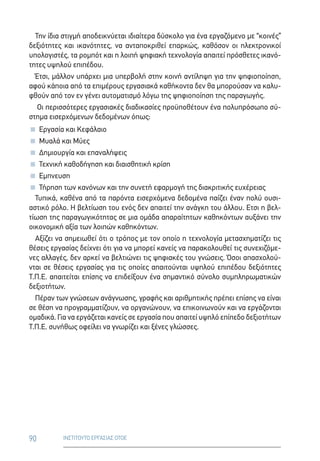90 ΙΝΣΤΙΤΟΥΤΟ ΕΡΓΑΣΙΑΣ ΟΤΟΕ
Την ίδια στιγμή αποδεικνύεται ιδιαίτερα δύσκολο για ένα εργαζόμενο με “κοινές”
δεξιότητες και ικανότητες, να ανταποκριθεί επαρκώς, καθόσον οι ηλεκτρονικοί
υπολογιστές, τα ρομπότ και η λοιπή ψηφιακή τεχνολογία απαιτεί πρόσθετες ικανό-
τητες υψηλού επιπέδου.
Έτσι, μάλλον υπάρχει μια υπερβολή στην κοινή αντίληψη για την ψηφιοποίηση,
αφού κάποια από τα επιμέρους εργασιακά καθήκοντα δεν θα μπορούσαν να καλυ-
φθούν από τον εν γένει αυτοματισμό λόγω της ψηφιοποίηση της παραγωγής.
Οι περισσότερες εργασιακές διαδικασίες προϋποθέτουν ένα πολυπρόσωπο σύ-
στημα εισερχόμενων δεδομένων όπως:
 Εργασία και Κεφάλαιο
 Μυαλά και Μύες
 Δημιουργία και επαναλήψεις
 Τεχνική καθοδήγηση και διαισθητική κρίση
 Εμπνευση
 Τήρηση των κανόνων και την συνετή εφαρμογή της διακριτικής ευχέρειας
Τυπικά, καθένα από τα παρόντα εισερχόμενα δεδομένα παίζει έναν πολύ ουσι-
αστικό ρόλο. Η βελτίωση του ενός δεν απαιτεί την ανάγκη του άλλου. Ετσι η βελ-
τίωση της παραγωγικότητας σε μια ομάδα απαραίτητων καθηκόντων αυξάνει την
οικονομική αξία των λοιπών καθηκόντων.
Αξίζει να σημειωθεί ότι ο τρόπος με τον οποίο η τεχνολογία μετασχηματίζει τις
θέσεις εργασίας δείχνει ότι για να μπορεί κανείς να παρακολουθεί τις συνεχιζόμε-
νες αλλαγές, δεν αρκεί να βελτιώνει τις ψηφιακές του γνώσεις. Όσοι απασχολού-
νται σε θέσεις εργασίας για τις οποίες απαιτούνται υψηλού επιπέδου δεξιότητες
Τ.Π.Ε. απαιτείται επίσης να επιδείξουν ένα σημαντικό σύνολο συμπληρωματικών
δεξιοτήτων.
Πέραν των γνώσεων ανάγνωσης, γραφής και αριθμητικής πρέπει επίσης να είναι
σε θέση να προγραμματίζουν, να οργανώνουν, να επικοινωνούν και να εργάζονται
ομαδικά. Για να εργάζεται κανείς σε εργασία που απαιτεί υψηλό επίπεδο δεξιοτήτων
Τ.Π.Ε. συνήθως οφείλει να γνωρίζει και ξένες γλώσσες.
 