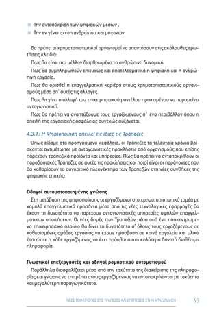 93ΝΕΕΣ ΤΕΧΝΟΛΟΓΙΕΣ ΣΤΙΣ ΤΡΑΠΕΖΕΣ ΚΑΙ ΕΠΙΠΤΩΣΕΙΣ ΣΤΗΝ ΑΠΑΣΧΟΛΗΣΗ
 Την ανταπόκριση των ψηφιακών μέσων ,
 Την εν γένει σχέση ανθρώπου και μηχανών.
Θα πρέπει οι χρηματοπιστωτικοί οργανισμοί να απαντήσουν στις ακόλουθες ερω-
τήσεις κλειδιά:
Πως θα είναι στο μέλλον διαρθρωμένο το ανθρώπινο δυναμικό.
Πως θα συμπληρωθούν επιτυχώς και αποτελεσματικά η ψηφιακή και η ανθρώ-
πινη εργασία.
Πως θα ορισθεί η επαγγελματική καριέρα στους χρηματοπιστωτικούς οργανι-
σμούς μέσα απ’ αυτές τις αλλαγές.
Πως θα γίνει η αλλαγή του επιχειρησιακού μοντέλου προκειμένου να παραμείνει
ανταγωνιστικό.
Πως θα πρέπει να αναπτύξουμε τους εργαζόμενους σ΄ ένα περιβάλλον όπου η
απειλή της εργασιακής ασφάλειας συνεχώς αυξάνεται.
4.3.1: Η Ψηφιοποίηση απειλεί τις ίδιες τις Τράπεζες
Όπως είδαμε στο προηγούμενο κεφάλαιο, οι Τράπεζες τα τελευταία χρόνια βρί-
σκονται αντιμέτωπες με ανταγωνιστικές προκλήσεις από οργανισμούς που επίσης
παρέχουν τραπεζικά προϊόντα και υπηρεσίες. Πως θα πρέπει να ανταποκριθούν οι
παραδοσιακές Τράπεζες σε αυτές τις προκλήσεις και ποιοί είναι οι παράγοντες που
θα καθορίσουν το συγκριτικό πλεονέκτημα των Τραπεζών στη νέες συνθήκες της
ψηφιακής εποχής;
Οδηγοί αυτοματοποιημένης γνώσης
Στη μετάβαση της ψηφιοποίησης οι εργαζόμενοι στο χρηματοπιστωτικό τομέα με
χαμηλά επαγγελματικά προσόντα μέσα από τις νέες τεχνολογικές εφαρμογές θα
έχουν τη δυνατότητα να παρέχουν ανταγωνιστικές υπηρεσίες υψηλών επαγγελ-
ματικών απαιτήσεων. Οι νέες δομές των Τραπεζών μέσα από ένα αποκεντρωμέ-
νο επιχειρησιακό πλαίσιο θα δίνει τη δυνατότητα σ’ όλους τους εργαζόμενους σε
καθορισμένες ομάδες εργασίας να έχουν πρόσβαση σε κοινά εργαλεία και υλικά
έτσι ώστε ο κάθε εργαζόμενος να έχει πρόσβαση στη καλύτερη δυνατή διαθέσιμη
πληροφορία.
Γνωστικοί επεξεργαστές και οδηγοί ρομποτικού αυτοματισμού
Παράλληλα διασφαλίζεται μέσα από την ταχύτητα της διαχείρισης της πληροφο-
ρίας και γνώσης να επιτρέπει στους εργαζόμενους να ανταποκρίνονται με ταχύτητα
και μεγαλύτερη παραγωγικότητα.
 