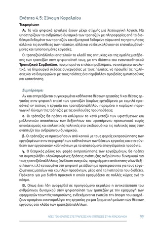 99ΝΕΕΣ ΤΕΧΝΟΛΟΓΙΕΣ ΣΤΙΣ ΤΡΑΠΕΖΕΣ ΚΑΙ ΕΠΙΠΤΩΣΕΙΣ ΣΤΗΝ ΑΠΑΣΧΟΛΗΣΗ
Ενότητα 4.5: Σύνοψη Κεφαλαίου
Τεκμηρίωση
Α. Τα νέα ψηφιακά εργαλεία έχουν μέχρι στιγμής μια λειτουργική λογική. Να
υποστηρίζουν το ανθρώπινο δυναμικό των τραπεζών με πληροφορίες από τα δια-
θέσιμα δεδομένα των τραπεζών και εξωτερικά δεδομένα γύρω από τις προτιμήσεις
αλλά και τις συνήθειες των πελατών, αλλά και να διευκολύνουν σε επαναλαμβανό-
μενες και τυποποιημένες εργασίες.
Οι τραπεζοϋπάλληλοι αποτελούν το κλειδί της επιτυχίας και της ομαλής μετάβα-
σης των τραπεζών στην ψηφιοποίησή τους, με την ιδιότητα του ενσυναισθητικού
Τραπεζικού Συμβούλου, που μπορεί να επιλύει προβλήματα, να σκέφτεται αναλυ-
τικά, να δημιουργεί σχέσεις συνεργασίας με τους πελάτες, να προωθεί τις πωλή-
σεις και να διαμορφώνει με τους πελάτες ένα περιβάλλον αμοιβαίας εμπιστοσύνης
και κατανόησης.
Συμπέρασμα:
Αν και επηρεάζονται συγκεκριμένα καθήκοντα θέσεων εργασίας ή και θέσεις ερ-
γασίας στην ψηφιακή εποχή των τραπεζών (κυρίως εργαζόμενοι με χαμηλά προ-
σόντα) εν τούτοις η εργασία του τραπεζοϋπαλλήλου παραμένει η κυρίαρχη παρα-
γωγική δύναμη της τράπεζας με τις ακόλουθες προϋποθέσεις:
α. Οι τράπεζες θα πρέπει να καλύψουν το κενό μεταξύ των υφιστάμενων και
μελλοντικών απαιτήσεων των δεξιοτήτων του υφιστάμενου προσωπικού χωρίς
αποκλεισμούς και επιλεκτικές πολιτικές στο σχεδιασμό και τις πολιτικές τους στην
ανάπτυξη του ανθρώπινου δυναμικού.
β. Οι τράπεζες να προχωρήσουν από κοινού με τους φορείς εκπροσώπησης των
εργαζομένων στην περιγραφή των καθηκόντων των θέσεων εργασίας και στη σύν-
δεση των εργασιακών καθηκόντων με τα απαιτούμενα επαγγελματικά προσόντα.
γ. Ο θεσμικός ρόλος του φορέα εκπροσώπησης των εργαζομένων, θα πρέπει
να συμπεριλάβει ολοκληρωμένες δράσεις ανάπτυξης ανθρώπινου δυναμικού για
τους τραπεζοϋπαλλήλους (ανάλυση αναγκών, προγράμματα απόκτησης νέων δεξι-
οτήτων κ.τ.λ.) εστιασμένα στη ψηφιακή μετάβαση με προτεραιοτητα για τους εργα-
ζόμενους μεσαίων και χαμηλών προσόντων, μέσα από τα Ινστιτούτα που διαθέτει.
Πρόκειται για μια διεθνή πρακτική η οποία εφαρμόζεται σε πολλές χώρες ανά το
κόσμο.
Β. Οπως έχει ήδη αναφερθεί σε προηγούμενο κεφάλαιο η αντικατάσταση του
ανθρώπινου δυναμικού στην ψηφιοποίηση των τραπεζών με την εφαρμογή των
εφαρμογών τεχνητής νοημοσύνης, ενδεχόμενα να ενισχύει την άποψη που εκφρά-
ζουν ορισμένοι οικονομολόγοι της εργασίας για μια δραματική μείωση των θέσεων
εργασίας στο κλάδο των τραπεζοϋπαλλήλων.
 