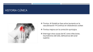 HISTORIA CLÍNICA
 Tinnitus  Pulsátil en fase activa (aumento en la
vascularización  Continuo en otoesclerosis coclear.
 Tinnitus mejora con la corrección quirúrgica.
 Interrogar otras causas de HC como infecciones,
traumatismos del oido, dehiscencia del canal
superior.
 