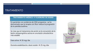 TRATAMIENTO
TRATAMIENTO MÉDICO  FLUORURO DE SODIO
En pacientes con evidencia de HNS progresiva , se ha
demostrado que la terapia con flúor reduce la progresión
de la pérdida auditiva.
Se cree que el mecanismo de acción es la conversión de la
lesión otospongiótica activa en una lesión otosclerótica
más estable.
Fase activa  50 mg/ dia
Durante estabilización, dosis sostén  25 mg /dia
 