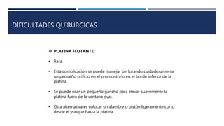 DIFICULTADES QUIRÚRGICAS
 PLATINA FLOTANTE:
• Rara.
• Esta complicación se puede manejar perforando cuidadosamente
un pequeño orificio en el promontorio en el borde inferior de la
platina.
• Se puede usar un pequeño gancho para elevar suavemente la
platina fuera de la ventana oval.
• Otra alternativa es colocar un alambre o pistón ligeramente corto
desde el yunque hasta la platina.
 