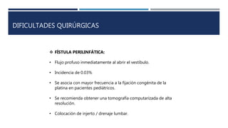 DIFICULTADES QUIRÚRGICAS
 FÍSTULA PERILINFÁTICA:
• Flujo profuso inmediatamente al abrir el vestíbulo.
• Incidencia de 0.03%
• Se asocia con mayor frecuencia a la fijación congénita de la
platina en pacientes pediátricos.
• Se recomienda obtener una tomografía computarizada de alta
resolución.
• Colocación de injerto / drenaje lumbar.
 