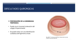 DIFICULTADES QUIRÚRGICAS
 PERFORACIÓN DE LA MEMBRANA
TIMPÁNICA:
• Puede ocurrir durante la elevación del
colgajo timpanomeatal.
• Se puede evitar con una identificación
cuidadosa del ligamento anular.
 