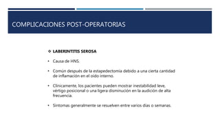 COMPLICACIONES POST-OPERATORIAS
 LABERINTITIS SEROSA
• Causa de HNS.
• Común después de la estapedectomía debido a una cierta cantidad
de inflamación en el oído interno.
• Clínicamente, los pacientes pueden mostrar inestabilidad leve,
vértigo posicional o una ligera disminución en la audición de alta
frecuencia.
• Síntomas generalmente se resuelven entre varios días o semanas.
 