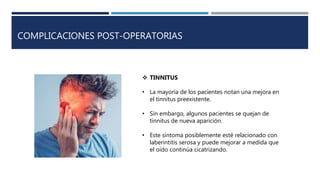 COMPLICACIONES POST-OPERATORIAS
 TINNITUS
• La mayoría de los pacientes notan una mejora en
el tinnitus preexistente.
• Sin embargo, algunos pacientes se quejan de
tinnitus de nueva aparición.
• Este síntoma posiblemente esté relacionado con
laberintitis serosa y puede mejorar a medida que
el oído continúa cicatrizando.
 