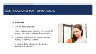 COMPLICACIONES POST-OPERATORIAS
 DISGEUSIA
• En el 9% de los pacientes.
• Esto es más común en pacientes cuyo cuerda del
timpano fue estirado en lugar de seccionado.
• Si el nervio ha sido estirado u herido de otra
manera, es preferible cortarlo.
• La mayoría de las alteraciones del gusto se
resuelve en 3 a 4 meses.
 