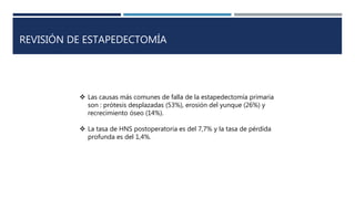 REVISIÓN DE ESTAPEDECTOMÍA
 Las causas más comunes de falla de la estapedectomía primaria
son : prótesis desplazadas (53%), erosión del yunque (26%) y
recrecimiento óseo (14%).
 La tasa de HNS postoperatoria es del 7,7% y la tasa de pérdida
profunda es del 1,4%.
 