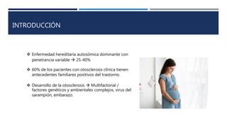 INTRODUCCIÓN
 Enfermedad hereditaria autosómica dominante con
penetrancia variable  25-40%
 60% de los pacientes con otosclerosis clínica tienen
antecedentes familiares positivos del trastorno.
 Desarrollo de la otosclerosis  Multifactorial /
factores genéticos y ambientales complejos, virus del
sarampión, embarazo.
 