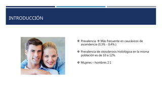 INTRODUCCIÓN
 Prevalencia  Más frecuente en caucásicos de
ascendencia (0,3% - 0,4%.).
 Prevalencia de otosclerosis histológica en la misma
población es de 10 a 12%.
 Mujeres – hombres 2:1
 