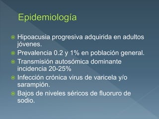  Hipoacusia progresiva adquirida en adultos
jóvenes.
 Prevalencia 0.2 y 1% en población general.
 Transmisión autosómica dominante
incidencia 20-25%
 Infección crónica virus de varicela y/o
sarampión.
 Bajos de niveles séricos de fluoruro de
sodio.
 