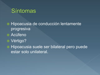  Hipoacusia de conducción lentamente
progresiva
 Acúfeno
 Vértigo?
 Hipoacusia suele ser bilateral pero puede
estar solo unilateral.
 