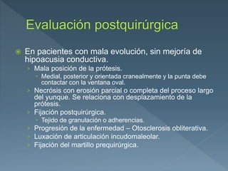  En pacientes con mala evolución, sin mejoría de
hipoacusia conductiva.
› Mala posición de la prótesis.
 Medial, posterior y orientada cranealmente y la punta debe
contactar con la ventana oval.
› Necrósis con erosión parcial o completa del proceso largo
del yunque. Se relaciona con desplazamiento de la
prótesis.
› Fijación postquirúrgica.
 Tejido de granulación o adherencias.
› Progresión de la enfermedad – Otosclerosis obliterativa.
› Luxación de articulación incudomaleolar.
› Fijación del martillo prequirúrgica.
 