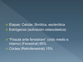  Etapas: Celular, fibrótica, esclerótica
 Estrógenos (activación osteoclástica)
 “Fissula ante fenestram” (oído medio e
interno) (Fenestral) 85%
 Cóclea (Retrofenestral) 15%
 