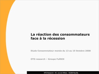 La réaction des consommateurs
face à la récession


Etude Consommateur menée du 13 au 15 Octobre 2008



OTO research – Groupe FullSIX




           OTO Research –57, rue de Villiers   92200 Neuilly
 