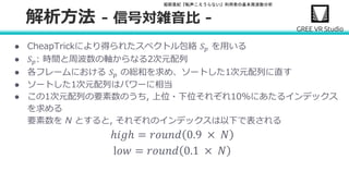 堀部貴紀『転声こえうらない』利用者の基本周波数分析
● CheapTrickにより得られたスペクトル包絡 𝑆 𝑝 を用いる
● 𝑆 𝑝: 時間と周波数の軸からなる2次元配列
● 各フレームにおける 𝑆 𝑝 の総和を求め、ソートした1次元配列に直す
● ソートした1次元配列はパワーに相当
● この1次元配列の要素数のうち, 上位・下位それぞれ10%にあたるインデックス
を求める
要素数を N とすると, それぞれのインデックスは以下で表される
ℎ𝑖𝑔ℎ = 𝑟𝑜𝑢𝑛𝑑 0.9 × 𝑁
l𝑜𝑤 = 𝑟𝑜𝑢𝑛𝑑 0.1 × 𝑁
解析方法 - 信号対雑音比 -
 