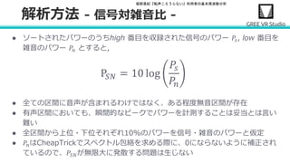 堀部貴紀『転声こえうらない』利用者の基本周波数分析
● ソートされたパワーのうちhigh 番目を収録された信号のパワー 𝑃𝑠, low 番目を
雑音のパワー 𝑃𝑛 とすると,
P𝑆𝑁 = 10 log
𝑃𝑠
𝑃𝑛
● 全ての区間に音声が含まれるわけではなく、ある程度無音区間が存在
● 有声区間においても、瞬間的なピークでパワーを計測することは妥当とは言い
難い
● 全区間から上位・下位それぞれ10%のパワーを信号・雑音のパワーと仮定
● 𝑃𝑛はCheapTrickでスペクトル包絡を求める際に、0にならないように補正され
ているので、𝑃𝑆𝑁が無限大に発散する問題は生じない
解析方法 - 信号対雑音比 -
 